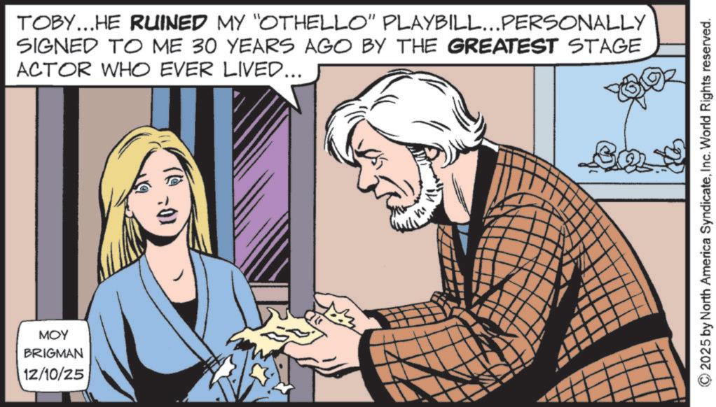 Comic book OCR: ??? BRIGMAN 12/10/25 (0-1) TOBY...HE RUINED MY "OTHELLO" PLAYBILL...PERSONALLY SIGNED TO ME 30 YEARS AGO BY THE GREATEST STAGE ACTOR WHO EVER LIVED... 2025 by North America SyndicateInc. World Rights reserved. ??? BRIGMAN 12/10/25 ( 0-1 ) TOBY ... HE RUINED MY " OTHELLO " PLAYBILL ... PERSONALLY SIGNED TO ME 30 YEARS AGO BY THE GREATEST STAGE ACTOR WHO EVER LIVED ... 2025 by North America SyndicateInc. World Rights reserved .