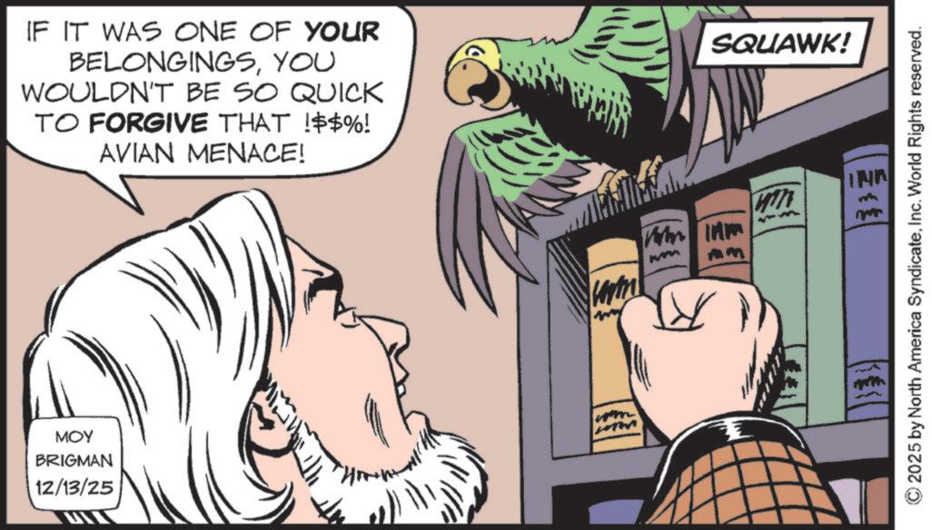 Fiction OCR: IF IT WAS ONE OF YOUR BELONGINGSYOU WOULDN'T BE SO QUICK TO FORGIVE THAT !$$%! AVIAN MENACE! MOY BRIGMAN 12/13/25 wom mm ? SQUAWK! Th 2025 by North America SyndicateInc. World Rights reserved. IF IT WAS ONE OF YOUR BELONGINGSYOU WOULDN'T BE SO QUICK TO FORGIVE THAT ! $$ % ! AVIAN MENACE ! MOY BRIGMAN 12/13/25 wom mm ? SQUAWK ! Th 2025 by North America SyndicateInc. World Rights reserved .