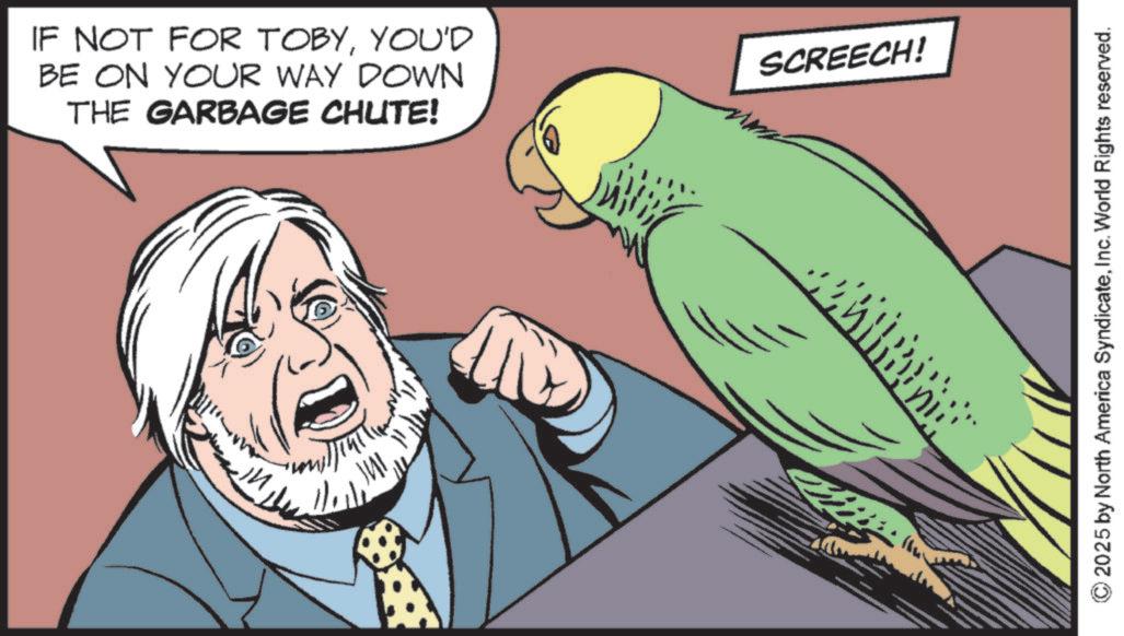 Parrot OCR: IF NOT FOR TOBYYOU'D BE ON YOUR WAY DOWN THE GARBAGE CHUTE! SCREECH! 2025 by North America SyndicateInc. World Rights reserved. IF NOT FOR TOBYYOU'D BE ON YOUR WAY DOWN THE GARBAGE CHUTE ! SCREECH ! 2025 by North America SyndicateInc. World Rights reserved .