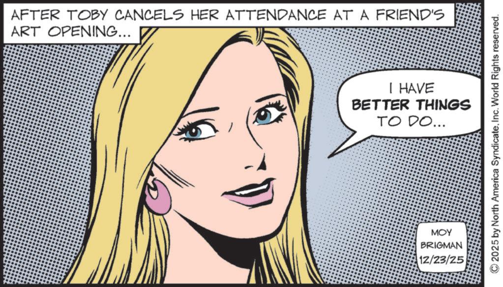 Animated cartoon OCR: AFTER TOBY CANCELS HER ATTENDANCE AT A FRIEND'S ART OPENING... I HAVE BETTER THINGS TO DO... MOY BRIGMAN 12/23/25 © 2025 by North America SyndicateInc. World Rights reserved. AFTER TOBY CANCELS HER ATTENDANCE AT A FRIEND'S ART OPENING ... I HAVE BETTER THINGS TO DO ... MOY BRIGMAN 12/23/25 © 2025 by North America SyndicateInc. World Rights reserved .