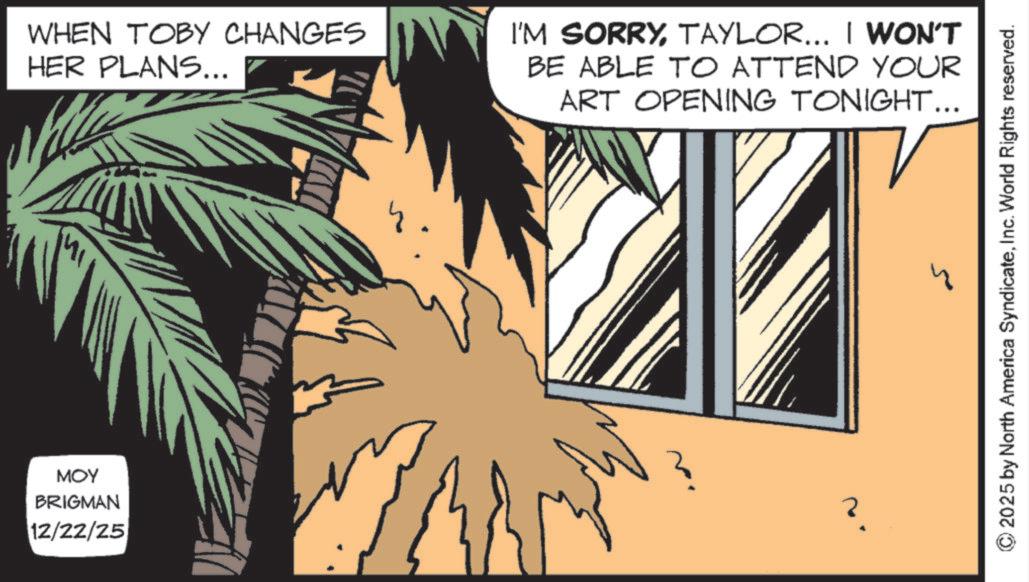 Fictional character OCR: WHEN TOBY CHANGES HER PLANS... I'M SORRYTAYLOR... I WON'T BE ABLE TO ATTEND YOUR ART OPENING TONIGHT... MI MOY BRIGMAN 12/22/25 ? 2025 by North America SyndicateInc. World Rights reserved. WHEN TOBY CHANGES HER PLANS ... I'M SORRYTAYLOR ... I WON'T BE ABLE TO ATTEND YOUR ART OPENING TONIGHT ... MI MOY BRIGMAN 12/22/25 ? 2025 by North America SyndicateInc. World Rights reserved .