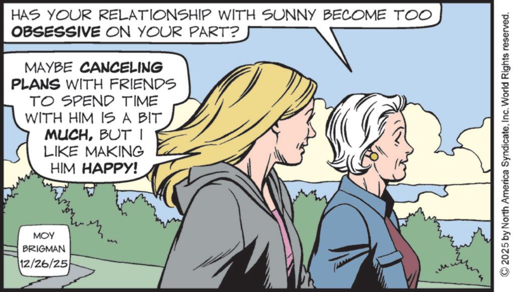 Animation OCR: HAS YOUR RELATIONSHIP WITH SUNNY BECOME TOO OBSESSIVE ON YOUR PART? MAYBE CANCELING PLANS WITH FRIENDS TO SPEND TIME WITH HIM IS A BIT MUCHBUT I LIKE MAKING HIM HAPPY! MOY BRIGMAN 12/26/25 © 2025 by North America SyndicateInc. World Rights reserved. HAS YOUR RELATIONSHIP WITH SUNNY BECOME TOO OBSESSIVE ON YOUR PART ? MAYBE CANCELING PLANS WITH FRIENDS TO SPEND TIME WITH HIM IS A BIT MUCHBUT I LIKE MAKING HIM HAPPY ! MOY BRIGMAN 12/26/25 © 2025 by North America SyndicateInc. World Rights reserved .