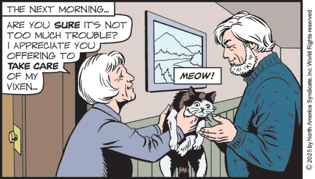 Canidae OCR: THE NEXT MORNING... ARE YOU SURE IT'S NOT TOO MUCH TROUBLE? I APPRECIATE YOU OFFERING TO TAKE CARE OF MY VIXEN... 'n MEOW! W f W © 2025 by North America SyndicateInc. World Rights reserved. THE NEXT MORNING ... ARE YOU SURE IT'S NOT TOO MUCH TROUBLE ? I APPRECIATE YOU OFFERING TO TAKE CARE OF MY VIXEN ... ' n MEOW ! W f W © 2025 by North America SyndicateInc. World Rights reserved .