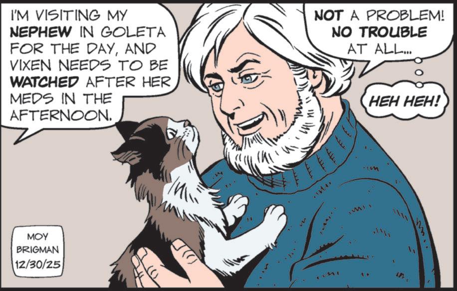 Felinae OCR: I'M VISITING MY NEPHEW IN GOLETA FOR THE DAYAND VIXEN NEEDS TO BE WATCHED AFTER HER MEDS IN THE AFTERNOON. MOY BRIGMAN 12/30/25 ()) " ?? 1111 .. NOT A PROBLEM! NO TROUBLE AT ALL... IM L HEH HEH! I'M VISITING MY NEPHEW IN GOLETA FOR THE DAYAND VIXEN NEEDS TO BE WATCHED AFTER HER MEDS IN THE AFTERNOON . MOY BRIGMAN 12/30/25 ( ) ) " ? ? 1111 .. NOT A PROBLEM ! NO TROUBLE AT ALL ... IM L HEH HEH !