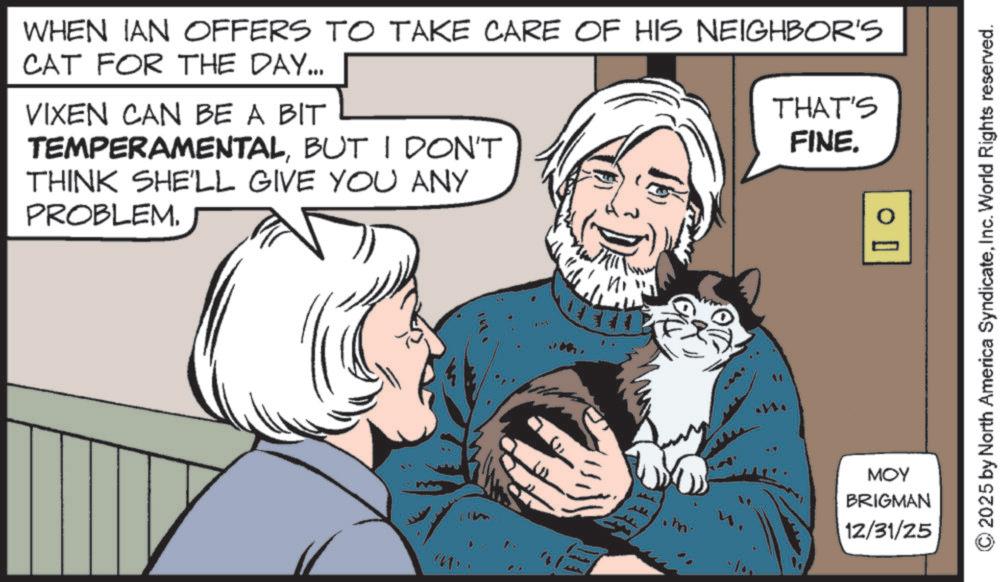 Publication OCR: WHEN IAN OFFERS TO TAKE CARE OF HIS NEIGHBOR'S CAT FOR THE DAY... VIXEN CAN BE A BIT TEMPERAMENTALBUT I DON'T THINK SHE'LL GIVE YOU ANY PROBLEM. THAT'S FINE. D IM ? 00 ??? BRIGMAN 12/31/25 2025 by North America SyndicateInc. World Rights reserved. WHEN IAN OFFERS TO TAKE CARE OF HIS NEIGHBOR'S CAT FOR THE DAY ... VIXEN CAN BE A BIT TEMPERAMENTALBUT I DON'T THINK SHE'LL GIVE YOU ANY PROBLEM . THAT'S FINE . D IM ? 00 ??? BRIGMAN 12/31/25 2025 by North America SyndicateInc. World Rights reserved .