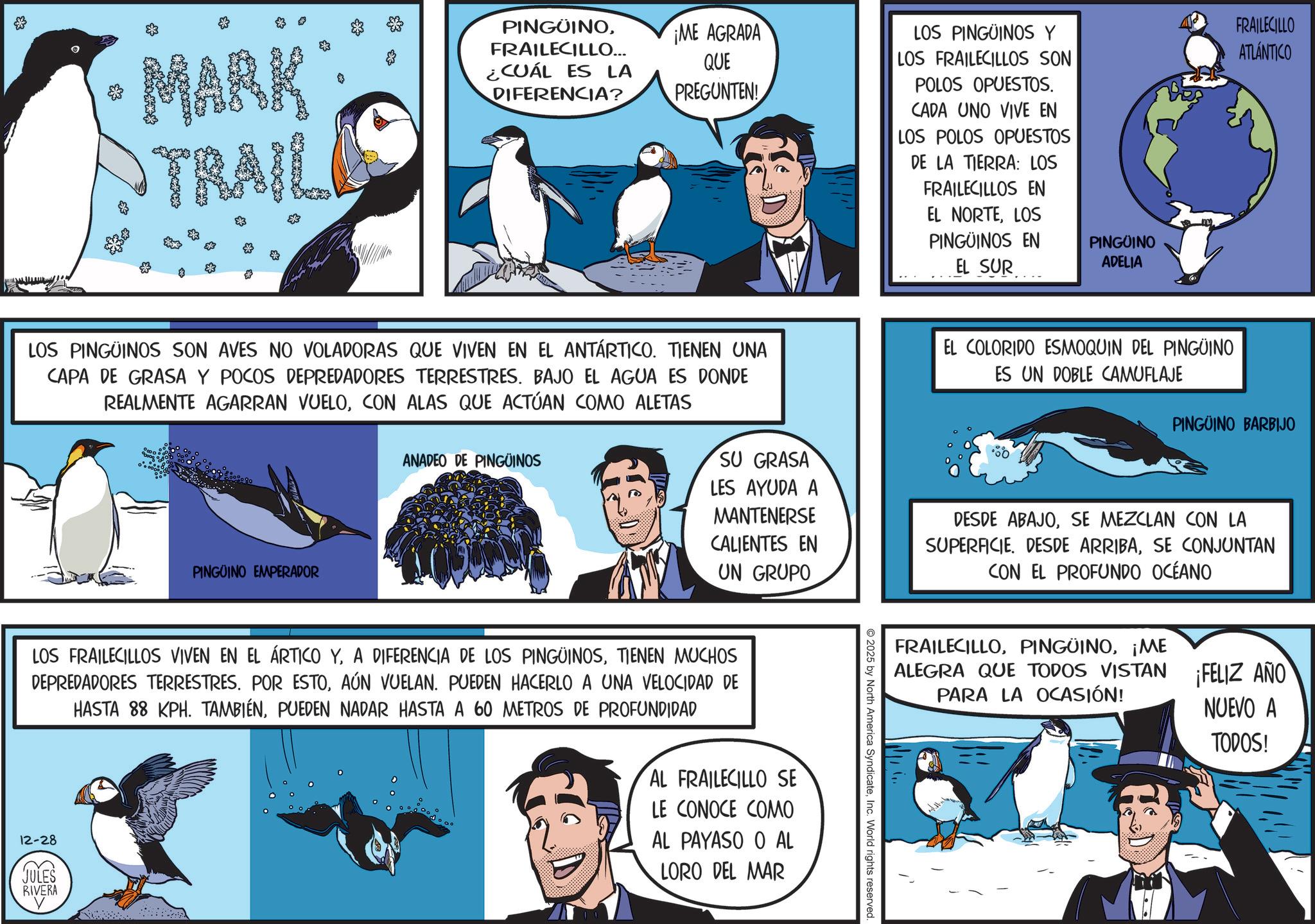 Publication OCR: & MARK TRAIL $ PINGÜINOFRAILECILLO... ¿CUÁL ES LA DIFERENCIA? ¡ME AGRADA QUE PREGUNTEN! LOS PINGÜINOS Y LOS FRAILECILLOS SON POLOS OPUESTOS. CADA UNO VIVE EN LOS POLOS OPUESTOS DE LA TIERRA: LOS FRAILECILLOS EN EL NORTELOS PINGÜINOS EN EL SUR PINGÜINO ADELIA FRAILECILLO ATLÁNTICO LOS PINGÜINOS SON AVES NO VOLADORAS QUE VIVEN EN EL ANTÁRTICO. TIENEN UNA CAPA DE GRASA Y POCOS DEPREDADORES TERRESTRES. BAJO EL AGUA ES DONDE REALMENTE AGARRAN VUELOCON ALAS QUE ACTÚAN COMO ALETAS PINGUINO EMPERADOR ANADEO DE PINGÜINOS SU GRASA LES AYUDA A MANTENERSE CALIENTES EN UN GRUPO EL COLORIDO ESMOQUIN DEL PINGÜINO ES UN DOBLE CAMUFLAJE PINGUINO BARBIJO DESDE ABAJOSE MEZCLAN CON LA SUPERFICIE. DESDE ARRIBASE CONJUNTAN CON EL PROFUNDO OCÉANO LOS FRAILECILLOS VIVEN EN EL ÁRTICO YTIENEN MUCHOS DEPREDADORES TERRESTRES. POR ESTOAÚN VUELAN. PUEDEN HACERLO A UNA VELOCIDAD DE HASTA 88 KPH. TAMBIÉNPUEDEN NADAR HASTA A 60 METROS DE PROFUNDIDAD 12-28 JULES RIVERA Y AL FRAILECILLO SE LE CONOCE COMO AL PAYASO O AL LORO DEL MAR FRAILECILLO¡ME ALEGRA QUE TODOS VISTAN PARA LA OCASIÓN! ¡FELIZ AÑO NUEVO A 2025 by North America SyndicateInc. World rights reserved TODOS! & MARK TRAIL $ PINGÜINOFRAILECILLO ... ¿ CUÁL ES LA DIFERENCIA ? ¡ ME AGRADA QUE PREGUNTEN ! LOS PINGÜINOS Y LOS FRAILECILLOS SON POLOS OPUESTOS . CADA UNO VIVE EN LOS POLOS OPUESTOS DE LA TIERRA : LOS FRAILECILLOS EN EL NORTELOS PINGÜINOS EN EL SUR PINGÜINO ADELIA FRAILECILLO ATLÁNTICO LOS PINGÜINOS SON AVES NO VOLADORAS QUE VIVEN EN EL ANTÁRTICO . TIENEN UNA CAPA DE GRASA Y POCOS DEPREDADORES TERRESTRES . BAJO EL AGUA ES DONDE REALMENTE AGARRAN VUELOCON ALAS QUE ACTÚAN COMO ALETAS PINGUINO EMPERADOR ANADEO DE PINGÜINOS SU GRASA LES AYUDA A MANTENERSE CALIENTES EN UN GRUPO EL COLORIDO ESMOQUIN DEL PINGÜINO ES UN DOBLE CAMUFLAJE PINGUINO BARBIJO DESDE ABAJOSE MEZCLAN CON LA SUPERFICIE . DESDE ARRIBASE CONJUNTAN CON EL PROFUNDO OCÉANO LOS FRAILECILLOS VIVEN EN EL ÁRTICO YA DIFERENCIA DE LOS PINGÜINOSTIENEN MUCHOS DEPREDADORES TERRESTRES . POR ESTOAÚN VUELAN . PUEDEN HACERLO A UNA VELOCIDAD DE HASTA 88 KPH . TAMBIÉNPUEDEN NADAR HASTA A 60 METROS DE PROFUNDIDAD 12-28 JULES RIVERA Y AL FRAILECILLO SE LE CONOCE COMO AL PAYASO O AL LORO DEL MAR FRAILECILLO¡ ME ALEGRA QUE TODOS VISTAN PARA LA OCASIÓN ! ¡ FELIZ AÑO NUEVO A 2025 by North America SyndicateInc. World rights reserved TODOS !