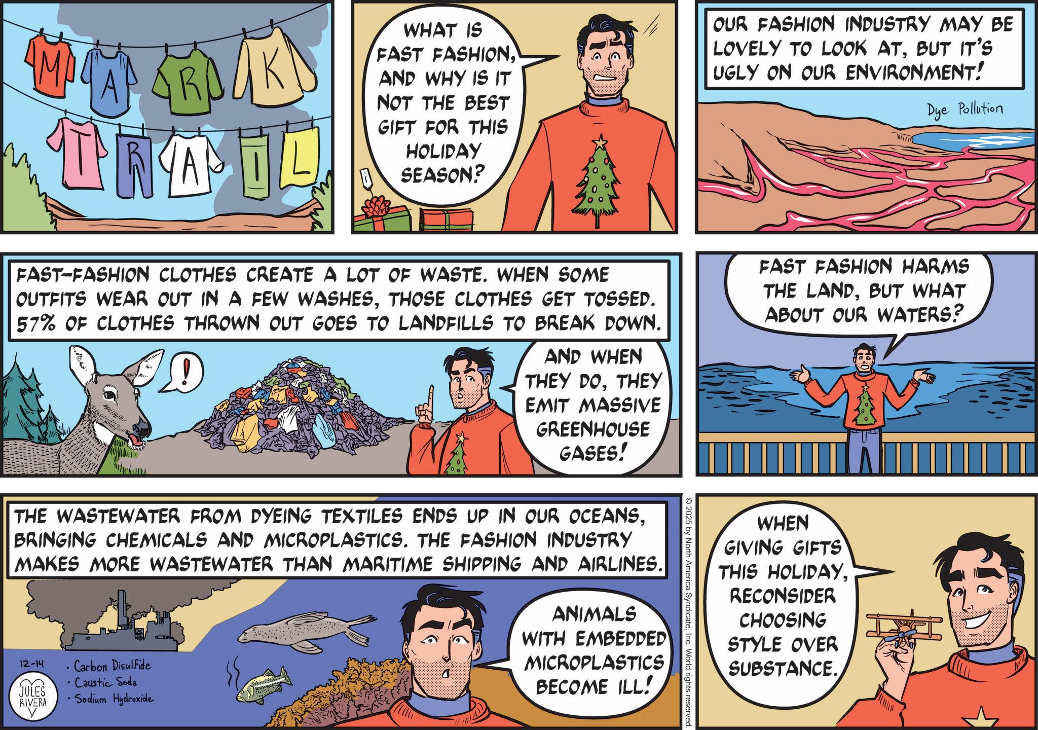 Comic book OCR: MARK TRAIL WHAT IS FAST FASHIONAND WHY IS IT NOT THE BEST GIFT FOR THIS HOLIDAY SEASON? OUR FASHION INDUSTRY MAY BE LOVELY TO LOOK ATBUT IT'S UGLY ON OUR ENVIRONMENT! VITTI Dye Pollution FAST-FASHION CLOTHES CREATE A LOT OF WASTE. WHEN SOME OUTFITS WEAR OUT IN A FEW WASHESTHOSE CLOTHES GET TOSSED. 57% OF CLOTHES THROWN OUT GOES TO LANDFILLS TO BREAK DOWN. D AND WHEN THEY DOTHEY EMIT MASSIVE GREENHOUSE GASES! THE WASTEWATER FROM DYEING TEXTILES ENDS UP IN OUR OCEANSBRINGING CHEMICALS AND MICROPLASTICS. THE FASHION INDUSTRY MAKES MORE WASTEWATER THAN MARITIME SHIPPING AND AIRLINES. 12-14 . Carbon Disulfide • Caustic Soda JULES RIVERA • Sodium Hydroxide ANIMALS WITH EMBEDDED MICROPLASTICS BECOME ILL! 2025 by North America SyndicateInc. World rights reserved. FAST FASHION HARMS THE LANDBUT WHAT ABOUT OUR WATERS? WHEN GIVING GIFTS THIS HOLIDAYRECONSIDER CHOOSING STYLE OVER SUBSTANCE. MARK TRAIL WHAT IS FAST FASHIONAND WHY IS IT NOT THE BEST GIFT FOR THIS HOLIDAY SEASON ? OUR FASHION INDUSTRY MAY BE LOVELY TO LOOK ATBUT IT'S UGLY ON OUR ENVIRONMENT ! VITTI Dye Pollution FAST - FASHION CLOTHES CREATE A LOT OF WASTE . WHEN SOME OUTFITS WEAR OUT IN A FEW WASHESTHOSE CLOTHES GET TOSSED . 57 % OF CLOTHES THROWN OUT GOES TO LANDFILLS TO BREAK DOWN . D AND WHEN THEY DOTHEY EMIT MASSIVE GREENHOUSE GASES ! THE WASTEWATER FROM DYEING TEXTILES ENDS UP IN OUR OCEANSBRINGING CHEMICALS AND MICROPLASTICS . THE FASHION INDUSTRY MAKES MORE WASTEWATER THAN MARITIME SHIPPING AND AIRLINES . 12-14 . Carbon Disulfide • Caustic Soda JULES RIVERA • Sodium Hydroxide ANIMALS WITH EMBEDDED MICROPLASTICS BECOME ILL ! 2025 by North America SyndicateInc. World rights reserved . FAST FASHION HARMS THE LANDBUT WHAT ABOUT OUR WATERS ? WHEN GIVING GIFTS THIS HOLIDAYRECONSIDER CHOOSING STYLE OVER SUBSTANCE .