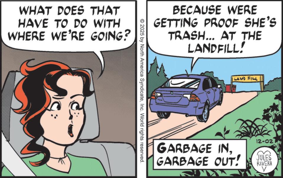 Fictional character OCR: WHAT DOES THAT HAVE TO DO WITH WHERE WE'RE GOING? BECAUSE WERE GETTING PROOF SHE'S TRASH... AT THE LANDFILL. © 2025 by North America SyndicateInc. World rights reserved. LAND FILL GARBAGE IN. GARBAGE OUT! 12-02 JULES RIVERA V WHAT DOES THAT HAVE TO DO WITH WHERE WE'RE GOING ? BECAUSE WERE GETTING PROOF SHE'S TRASH ... AT THE LANDFILL . © 2025 by North America SyndicateInc. World rights reserved . LAND FILL GARBAGE IN . GARBAGE OUT ! 12-02 JULES RIVERA V