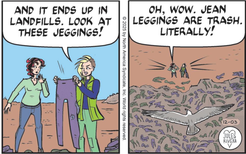 OCR: AND IT ENDS UP IN LANDFILLS. LOOK AT THESE JEGGINGS! 50 OHWOW. JEAN LEGGINGS ARE TRASH. LITERALLY! ©2025 by North America SyndicateInc. World rights reserved. RA 12-03 JULES RIVERA V AND IT ENDS UP IN LANDFILLS . LOOK AT THESE JEGGINGS ! 50 OHWOW . JEAN LEGGINGS ARE TRASH . LITERALLY ! © 2025 by North America SyndicateInc. World rights reserved . RA 12-03 JULES RIVERA V
