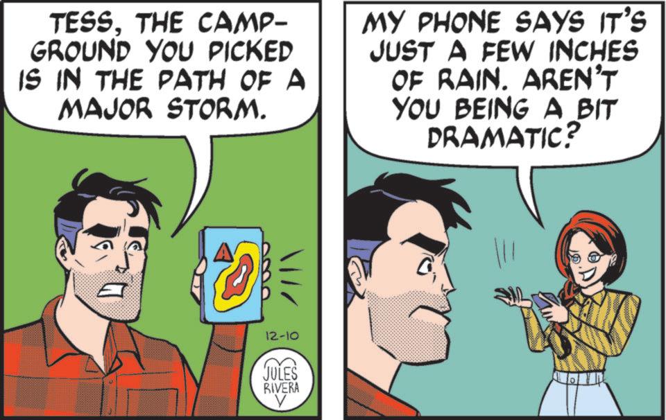 Publication OCR: TESSTHE CAMP- GROUND YOU PICKED IS IN THE PATH OF A MAJOR STORM. MY PHONE SAYS IT'S JUST A FEW INCHES OF RAIN. AREN'T YOU BEING A BIT DRAMATIC? 12-10 JULES RIVERA TESSTHE CAMP- GROUND YOU PICKED IS IN THE PATH OF A MAJOR STORM . MY PHONE SAYS IT'S JUST A FEW INCHES OF RAIN . AREN'T YOU BEING A BIT DRAMATIC ? 12-10 JULES RIVERA