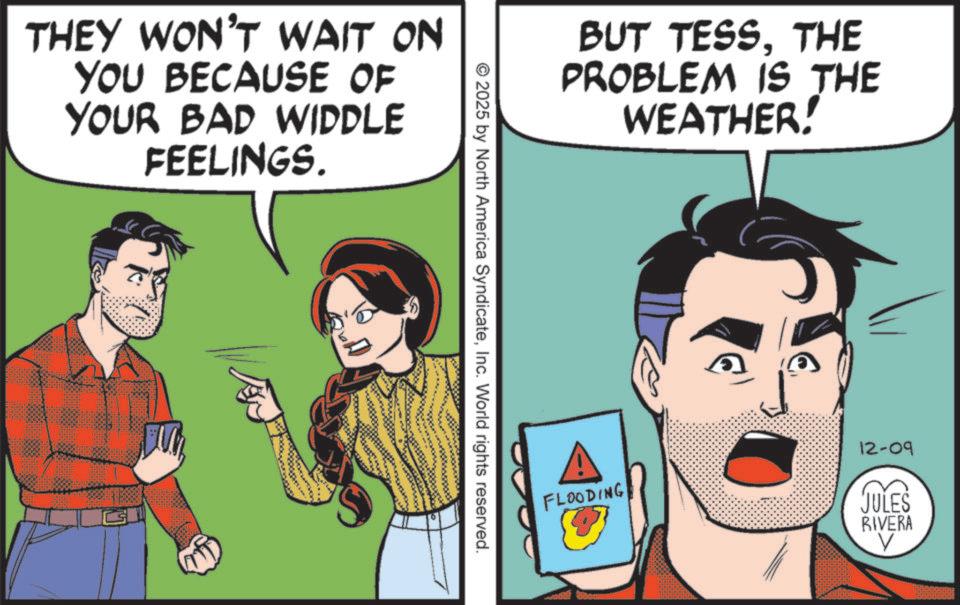Graphics OCR: THEY WON'T WAIT ON YOU BECAUSE OF YOUR BAD WIDDLE FEELINGS. BUT TESSTHE PROBLEM IS THE WEATHER! © 2025 by North America SyndicateInc. World rights reserved. FLOODING 12-09 JULES RIVERA V THEY WON'T WAIT ON YOU BECAUSE OF YOUR BAD WIDDLE FEELINGS . BUT TESSTHE PROBLEM IS THE WEATHER ! © 2025 by North America SyndicateInc. World rights reserved . FLOODING 12-09 JULES RIVERA V
