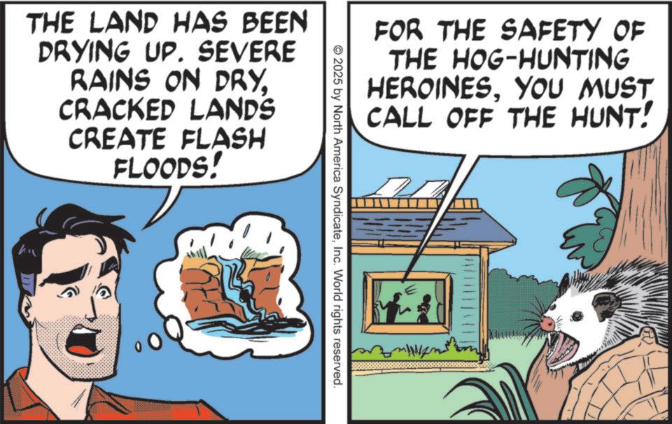 Fictional character OCR: FOR THE SAFETY OF THE HOG-HUNTING HEROINESYOU MUST CALL OFF THE HUNT! THE LAND HAS BEEN DRYING UP. SEVERE RAINS ON DRYCRACKED LANDS CREATE FLASH FLOODS! © 2025 by North America SyndicateInc. World rights reserved. FOR THE SAFETY OF THE HOG - HUNTING HEROINESYOU MUST CALL OFF THE HUNT ! THE LAND HAS BEEN DRYING UP . SEVERE RAINS ON DRYCRACKED LANDS CREATE FLASH FLOODS ! © 2025 by North America SyndicateInc. World rights reserved .