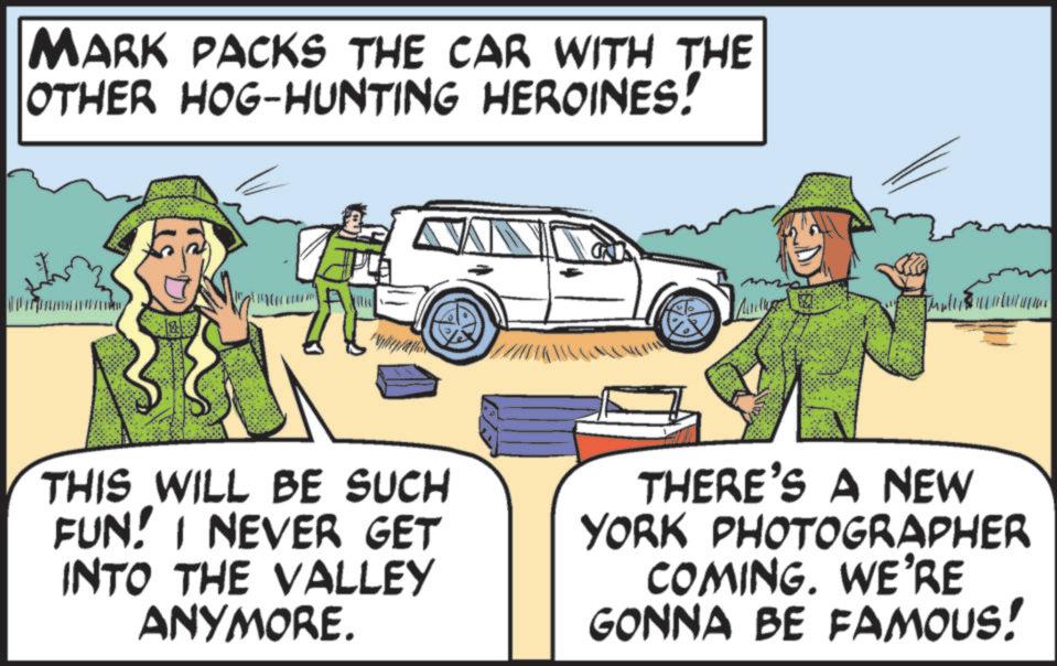 OCR: MARK PACKS THE CAR WITH THE OTHER HOG-HUNTING HEROINES! Muillys 3 THIS WILL BE SUCH FUN! I NEVER GET INTO THE VALLEY ANYMORE. THERE'S A NEW YORK PHOTOGRAPHER COMING. WE'RE GONNA BE FAMOUS! MARK PACKS THE CAR WITH THE OTHER HOG - HUNTING HEROINES ! Muillys 3 THIS WILL BE SUCH FUN ! I NEVER GET INTO THE VALLEY ANYMORE . THERE'S A NEW YORK PHOTOGRAPHER COMING . WE'RE GONNA BE FAMOUS !