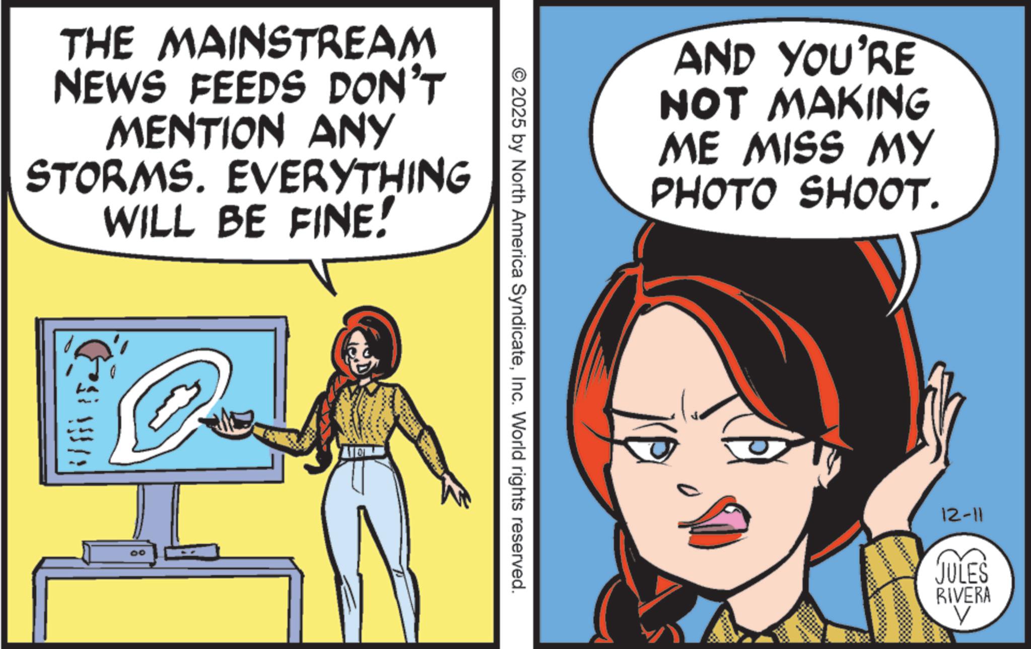 Fictional character OCR: THE MAINSTREAM NEWS FEEDS DON'T MENTION ANY STORMS. EVERYTHING WILL BE FINE! VA. 00 © 2025 by North America SyndicateInc. World rights reserved. AND YOU'RE NOT MAKING ME MISS MY PHOTO SHOOT. 12-11 JULES RIVERA V THE MAINSTREAM NEWS FEEDS DON'T MENTION ANY STORMS . EVERYTHING WILL BE FINE ! VA . 00 © 2025 by North America SyndicateInc. World rights reserved . AND YOU'RE NOT MAKING ME MISS MY PHOTO SHOOT . 12-11 JULES RIVERA V