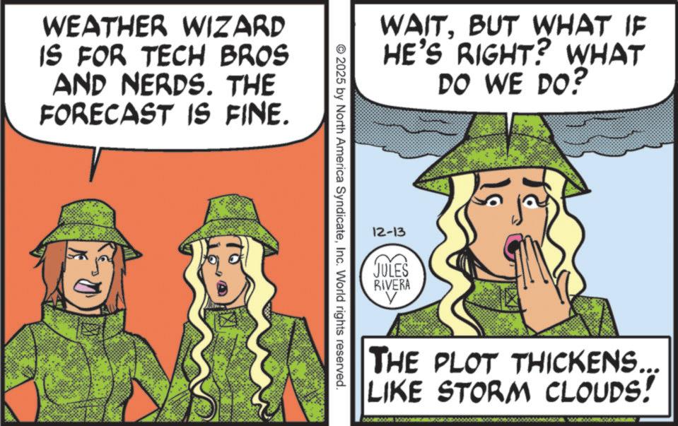 Fictional character OCR: WEATHER WIZARD IS FOR TECH BROS AND NERDS. THE FORECAST IS FINE. WAITBUT WHAT IF HE'S RIGHT? WHAT DO WE DO? © 2025 by North America SyndicateInc. World rights reserved. 12-13 JULES RIVERA THE PLOT THICKENS... LIKE STORM CLOUDS! WEATHER WIZARD IS FOR TECH BROS AND NERDS . THE FORECAST IS FINE . WAITBUT WHAT IF HE'S RIGHT ? WHAT DO WE DO ? © 2025 by North America SyndicateInc. World rights reserved . 12-13 JULES RIVERA THE PLOT THICKENS ... LIKE STORM CLOUDS !