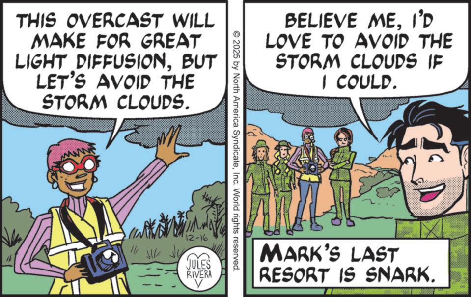 Comics OCR: THIS OVERCAST WILL MAKE FOR GREAT LIGHT DIFFUSIONBUT LET'S AVOID THE STORM CLOUDS. www ???? ??? BELIEVE MEI'D LOVE TO AVOID THE STORM CLOUDS IF I COULD. © 2025 by North America SyndicateInc. World rights reserved. 12-16 JULES RIVERA ? L MARK'S LAST RESORT IS SNARK. THIS OVERCAST WILL MAKE FOR GREAT LIGHT DIFFUSIONBUT LET'S AVOID THE STORM CLOUDS . www ???? ??? BELIEVE MEI'D LOVE TO AVOID THE STORM CLOUDS IF I COULD . © 2025 by North America SyndicateInc. World rights reserved . 12-16 JULES RIVERA ? L MARK'S LAST RESORT IS SNARK .