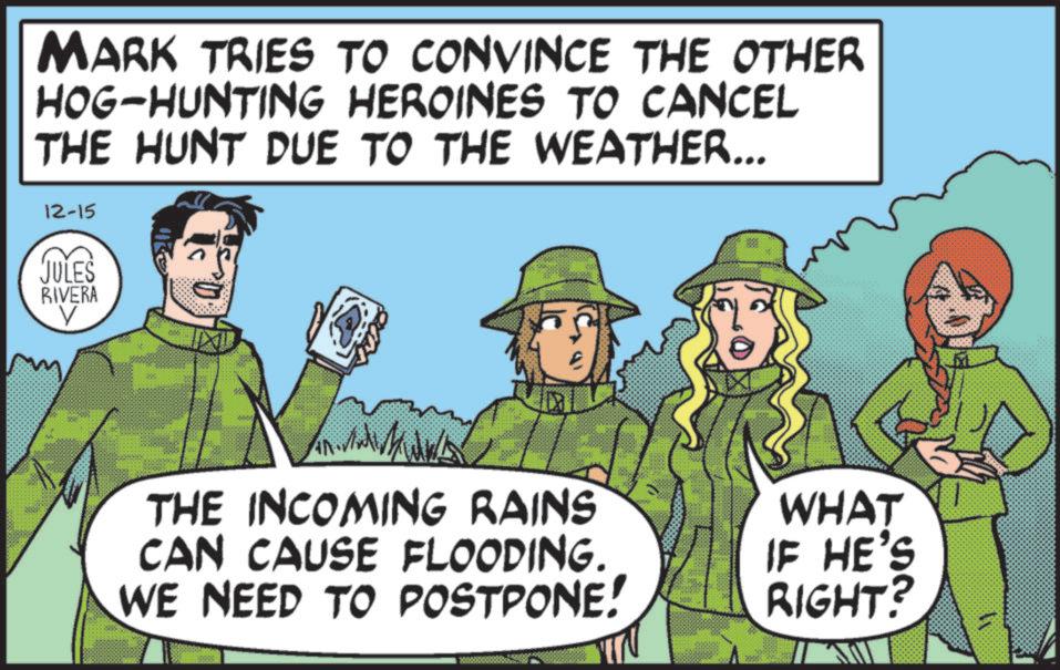 Animation OCR: MARK TRIES TO CONVINCE THE OTHER HOG-HUNTING HEROINES TO CANCEL THE HUNT DUE TO THE WEATHER... 12-15 JULES RIVERA V THE INCOMING RAINS CAN CAUSE FLOODING. WE NEED TO POSTPONE! WHAT IF HE'S RIGHT? MARK TRIES TO CONVINCE THE OTHER HOG - HUNTING HEROINES TO CANCEL THE HUNT DUE TO THE WEATHER ... 12-15 JULES RIVERA V THE INCOMING RAINS CAN CAUSE FLOODING . WE NEED TO POSTPONE ! WHAT IF HE'S RIGHT ?