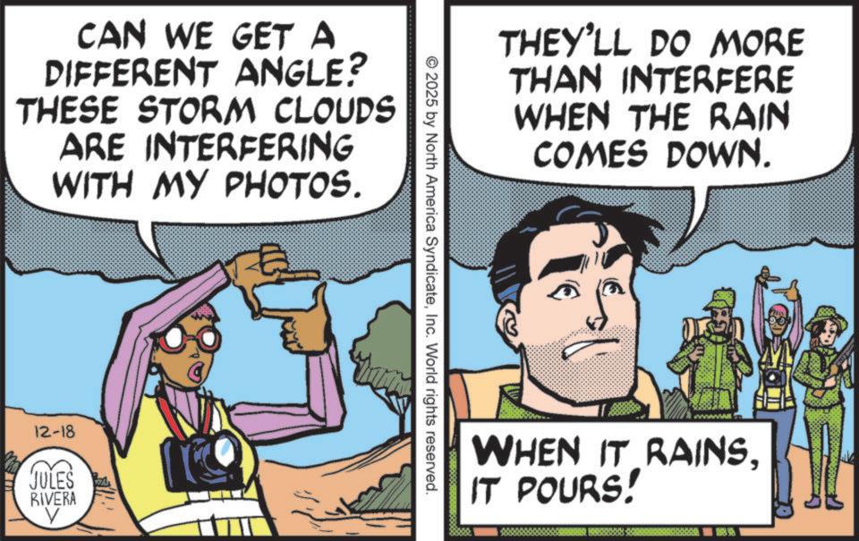 Publication OCR: CAN WE GET A DIFFERENT ANGLE? THESE STORM CLOUDS ARE INTERFERING WITH MY PHOTOS. 12-18 JULES RIVERA THEY'LL DO MORE THAN INTERFERE WHEN THE RAIN COMES DOWN. © 2025 by North America SyndicateInc. World rights reserved. WHEN IT RAINSIT POURS! ?? CAN WE GET A DIFFERENT ANGLE ? THESE STORM CLOUDS ARE INTERFERING WITH MY PHOTOS . 12-18 JULES RIVERA THEY'LL DO MORE THAN INTERFERE WHEN THE RAIN COMES DOWN . © 2025 by North America SyndicateInc. World rights reserved . WHEN IT RAINSIT POURS ! ? ?