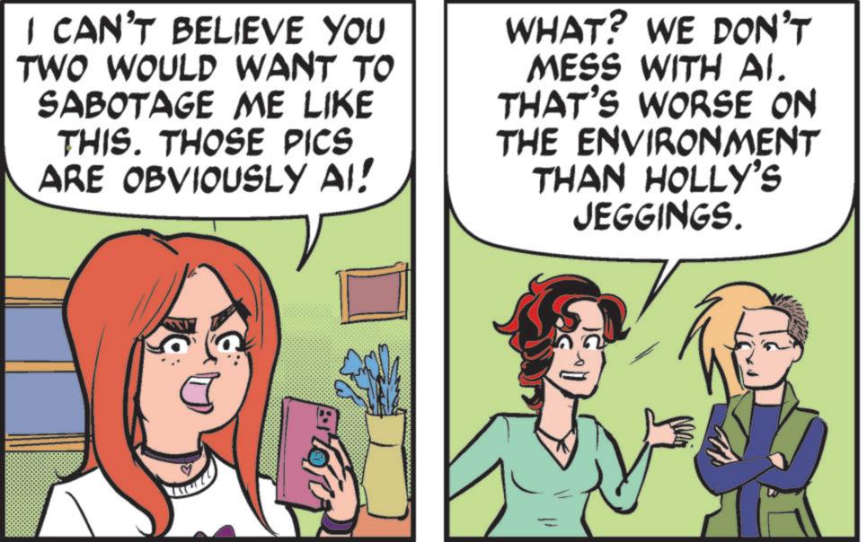 Comics OCR: I CAN'T BELIEVE YOU TWO WOULD WANT TO SABOTAGE ME LIKE THIS. THOSE PICS ARE OBVIOUSLY AI! WHAT? WE DON'T MESS WITH AI. THAT'S WORSE ON THE ENVIRONMENT THAN HOLLY'S JEGGINGS. I CAN'T BELIEVE YOU TWO WOULD WANT TO SABOTAGE ME LIKE THIS . THOSE PICS ARE OBVIOUSLY AI ! WHAT ? WE DON'T MESS WITH AI . THAT'S WORSE ON THE ENVIRONMENT THAN HOLLY'S JEGGINGS .