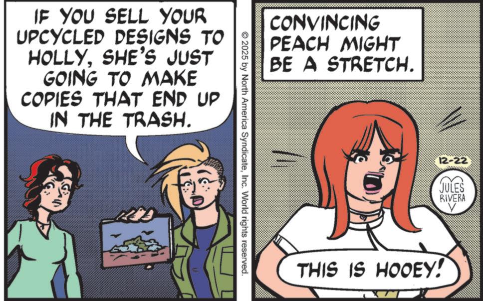 Comics OCR: IF YOU SELL YOUR UPCYCLED DESIGNS TO HOLLYSHE'S JUST GOING TO MAKE COPIES THAT END UP IN THE TRASH. CONVINCING PEACH MIGHT BE A STRETCH. © 2025 by North America SyndicateInc. World rights reserved. 12-22 JULES RIVERA THIS IS HOOEY! IF YOU SELL YOUR UPCYCLED DESIGNS TO HOLLYSHE'S JUST GOING TO MAKE COPIES THAT END UP IN THE TRASH . CONVINCING PEACH MIGHT BE A STRETCH . © 2025 by North America SyndicateInc. World rights reserved . 12-22 JULES RIVERA THIS IS HOOEY !