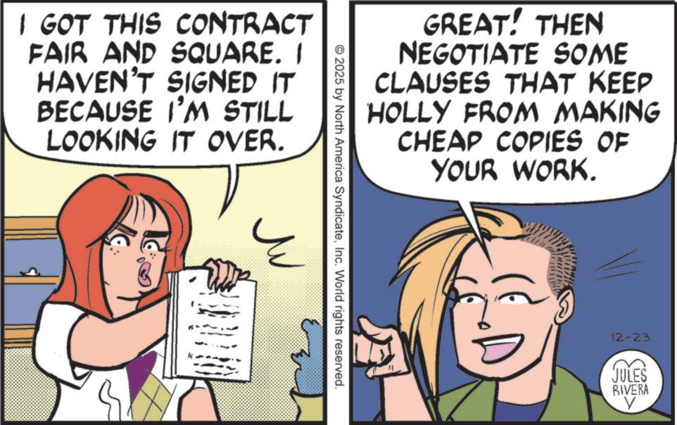 Fiction OCR: I GOT THIS CONTRACT FAIR AND SQUARE. I HAVEN'T SIGNED IT BECAUSE I'M STILL LOOKING IT OVER. GREAT! THEN NEGOTIATE SOME CLAUSES THAT KEEP HOLLY FROM MAKING CHEAP COPIES OF YOUR WORK. © 2025 by North America SyndicateInc. World rights reserved. ?? 12-23 JULES RIVERA V I GOT THIS CONTRACT FAIR AND SQUARE . I HAVEN'T SIGNED IT BECAUSE I'M STILL LOOKING IT OVER . GREAT ! THEN NEGOTIATE SOME CLAUSES THAT KEEP HOLLY FROM MAKING CHEAP COPIES OF YOUR WORK . © 2025 by North America SyndicateInc. World rights reserved . ?? 12-23 JULES RIVERA V