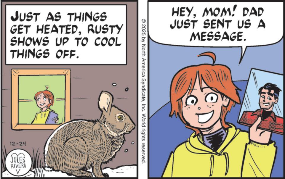Animated cartoon OCR: JUST AS THINGS GET HEATEDRUSTY SHOWS UP TO COOL THINGS OFF. 12-24 JULES RIVERA ? HEYMOM! DAD JUST SENT US A MESSAGE. © 2025 by North America SyndicateInc. World rights reserved. JUST AS THINGS GET HEATEDRUSTY SHOWS UP TO COOL THINGS OFF . 12-24 JULES RIVERA ? HEYMOM ! DAD JUST SENT US A MESSAGE . © 2025 by North America SyndicateInc. World rights reserved .