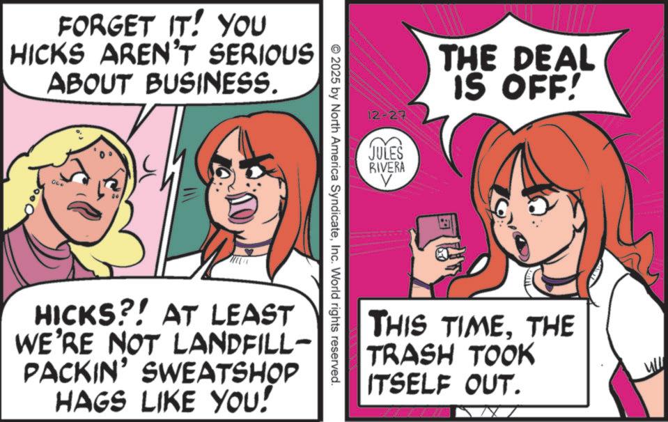 OCR: FORGET IT! YOU HICKS AREN'T SERIOUS ABOUT BUSINESS. 00 12-27 JULES RIVERA V THE DEAL IS OFF! © 2025 by North America SyndicateInc. World rights reserved. HICKS?! AT LEAST WE'RE NOT LANDFILL- PACKIN' SWEATSHOP HAGS LIKE YOU! THIS TIMETHE TRASH TOOK ITSELF OUT. ull FORGET IT ! YOU HICKS AREN'T SERIOUS ABOUT BUSINESS . 00 12-27 JULES RIVERA V THE DEAL IS OFF ! © 2025 by North America SyndicateInc. World rights reserved . HICKS ?! AT LEAST WE'RE NOT LANDFILL- PACKIN ' SWEATSHOP HAGS LIKE YOU ! THIS TIMETHE TRASH TOOK ITSELF OUT . ull