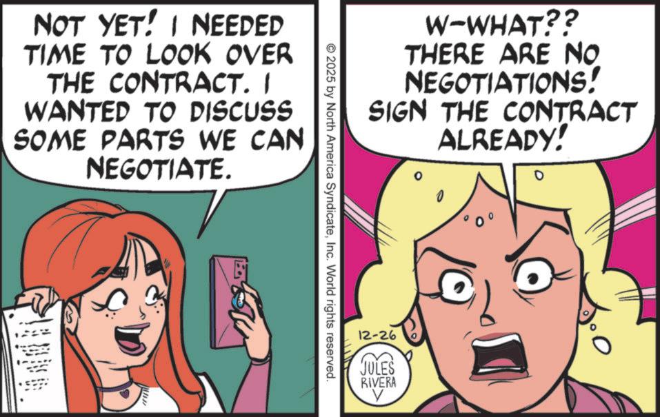 Comics OCR: NOT YET! I NEEDED TIME TO LOOK OVER THE CONTRACT. I WANTED TO DISCUSS SOME PARTS WE CAN NEGOTIATE. W-WHAT?? THERE ARE NO NEGOTIATIONS! SIGN THE CONTRACT ALREADY! ? ? © 2025 by North America SyndicateInc. World rights reserved. 12-26 JULES RIVERA ? NOT YET ! I NEEDED TIME TO LOOK OVER THE CONTRACT . I WANTED TO DISCUSS SOME PARTS WE CAN NEGOTIATE . W - WHAT ?? THERE ARE NO NEGOTIATIONS ! SIGN THE CONTRACT ALREADY ! ? ? © 2025 by North America SyndicateInc. World rights reserved . 12-26 JULES RIVERA ?
