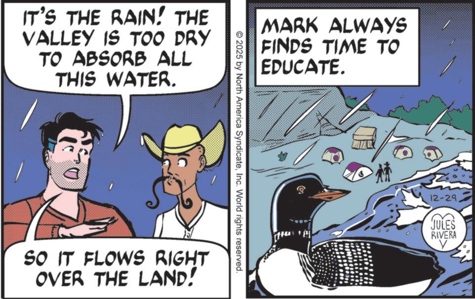 Animation OCR: IT'S THE RAIN! THE VALLEY IS TOO DRY TO ABSORB ALL THIS WATER. MARK ALWAYS FINDS TIME TO EDUCATE. © 2025 by North America SyndicateInc. World rights reserved. SO IT FLOWS RIGHT OVER THE LAND! 12-29 JULES RIVERA IT'S THE RAIN ! THE VALLEY IS TOO DRY TO ABSORB ALL THIS WATER . MARK ALWAYS FINDS TIME TO EDUCATE . © 2025 by North America SyndicateInc. World rights reserved . SO IT FLOWS RIGHT OVER THE LAND ! 12-29 JULES RIVERA