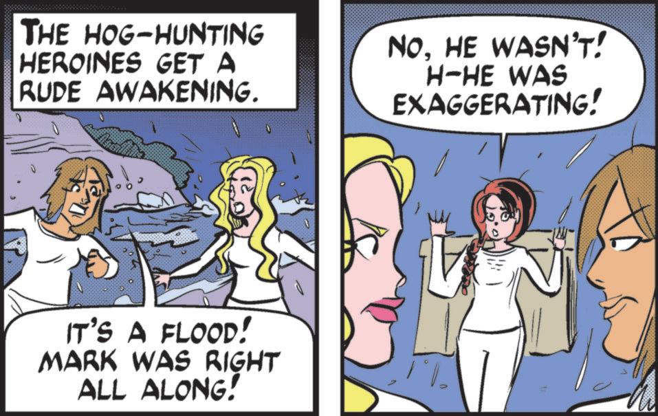 Fictional character OCR: THE HOG-HUNTING HEROINES GET A RUDE AWAKENING. NOHE WASN'T! H-HE WAS EXAGGERATING! IT'S A FLOOD! MARK WAS RIGHT ALL ALONG! THE HOG - HUNTING HEROINES GET A RUDE AWAKENING . NOHE WASN'T ! H - HE WAS EXAGGERATING ! IT'S A FLOOD ! MARK WAS RIGHT ALL ALONG !