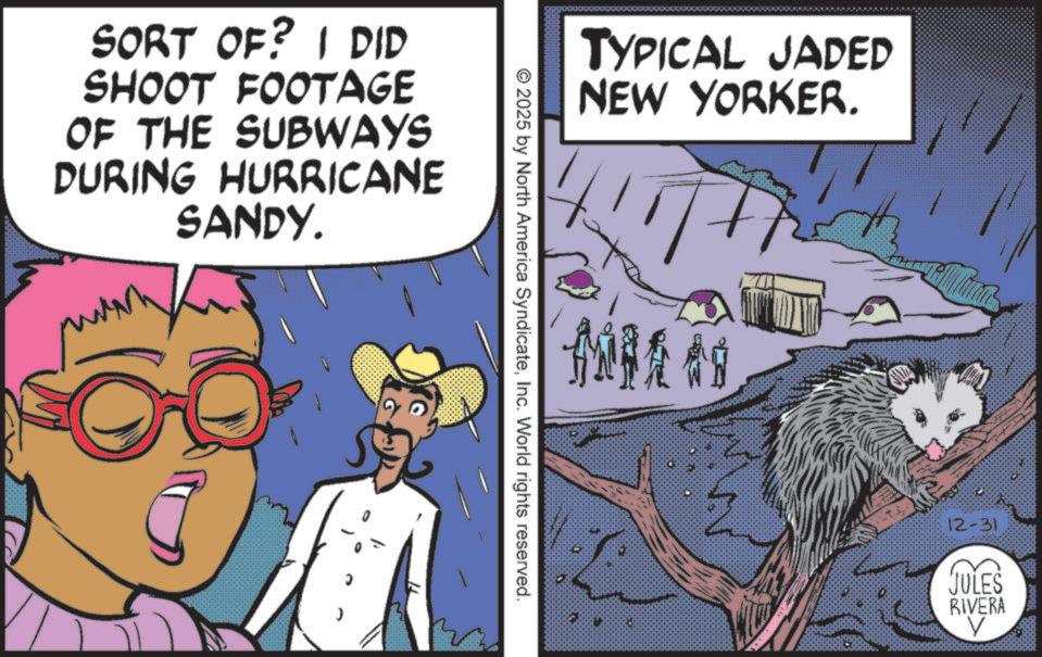 Fictional character OCR: SORT OF? I DID SHOOT FOOTAGE OF THE SUBWAYS DURING HURRICANE SANDY. TYPICAL JADED NEW YORKER. MILA © 2025 by North America SyndicateInc. World rights reserved. 12-31 JULES RIVERA V SORT OF ? I DID SHOOT FOOTAGE OF THE SUBWAYS DURING HURRICANE SANDY . TYPICAL JADED NEW YORKER . MILA © 2025 by North America SyndicateInc. World rights reserved . 12-31 JULES RIVERA V
