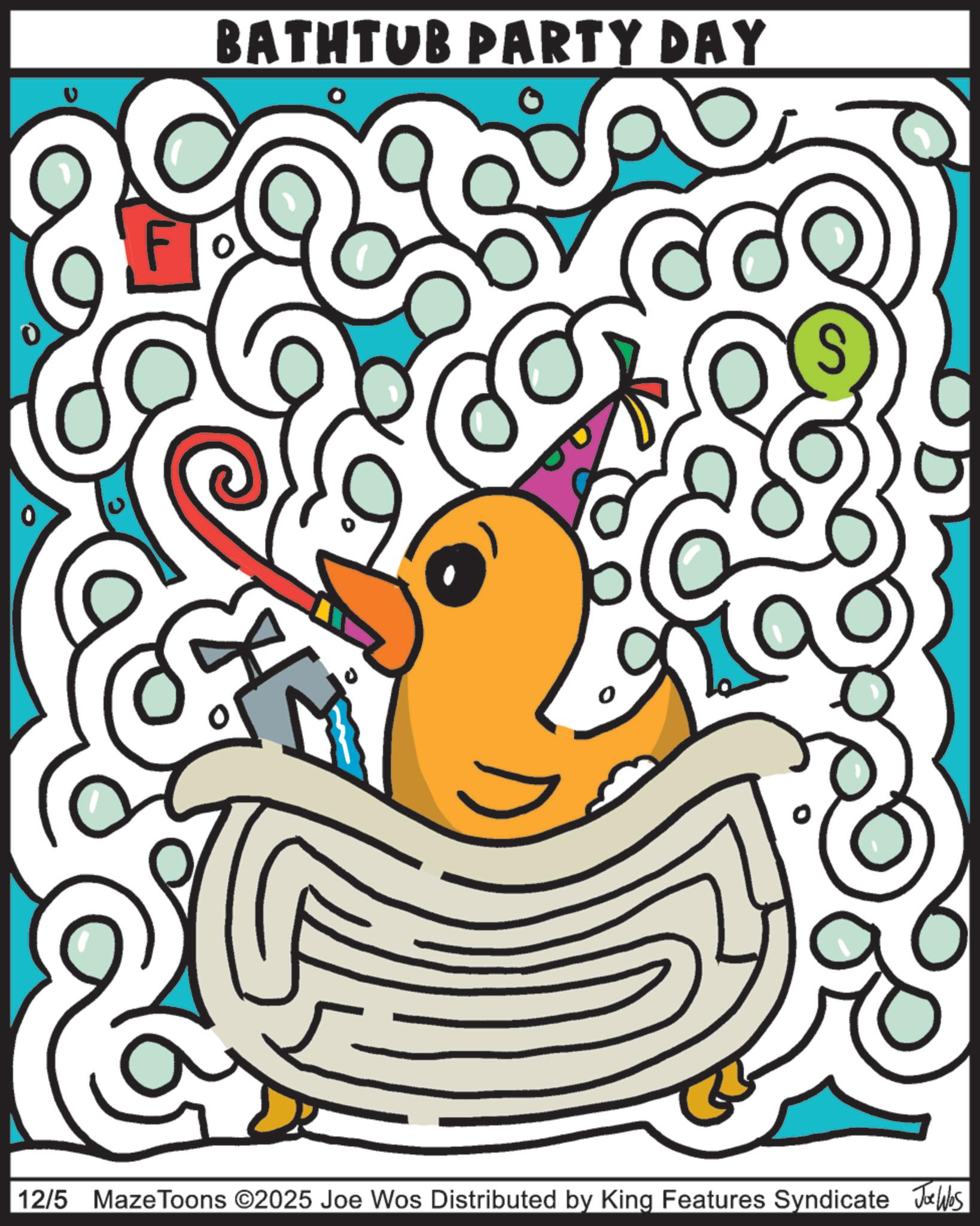 Beak OCR: BATHTUB PARTY DAY S 12/5 Maze Toons ©2025 Joe Wos Distributed by King Features Syndicate JoWas BATHTUB PARTY DAY S 12/5 Maze Toons © 2025 Joe Wos Distributed by King Features Syndicate JoWas