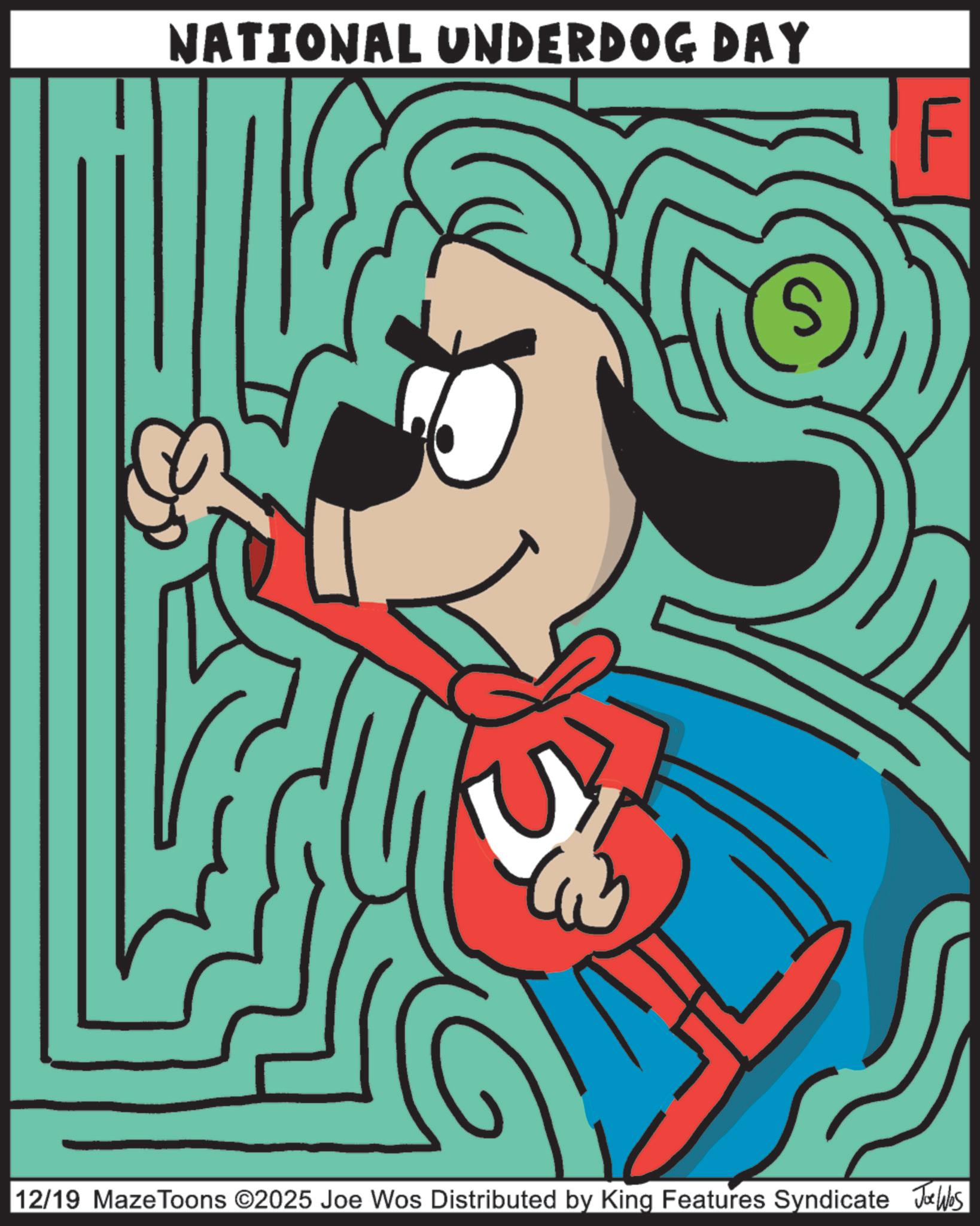 Canidae OCR: NATIONAL UNDERDOG DAY 12/19 Maze Toons ©2025 Joe Wos Distributed by King Features Syndicate Jobs NATIONAL UNDERDOG DAY 12/19 Maze Toons © 2025 Joe Wos Distributed by King Features Syndicate Jobs