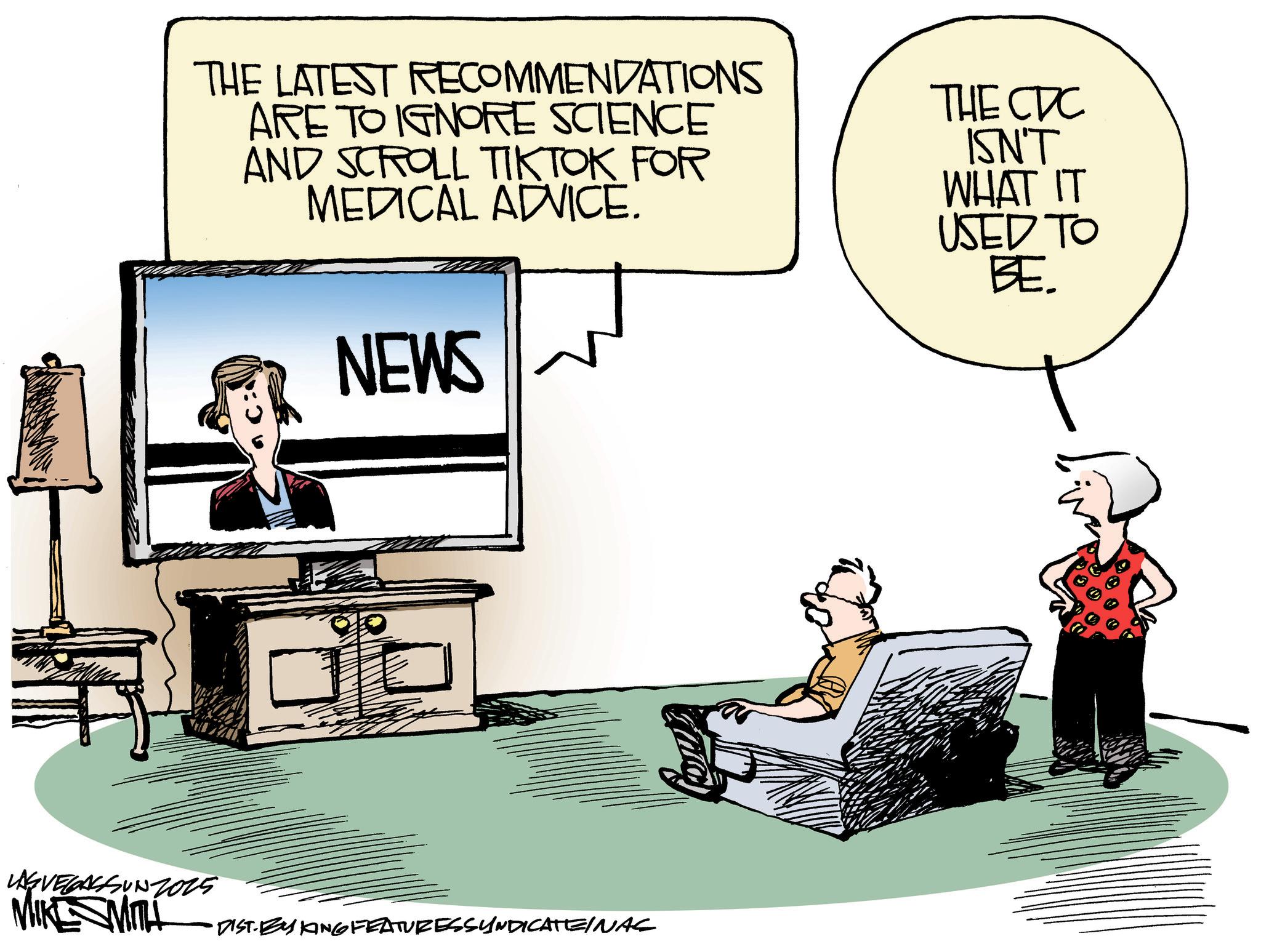 Debate OCR: THE LATEST RECOMMENDATIONS ARE TO IGNORE SCIENCE AND SCROLL TIKTOK FOR MEDICAL ADVICE. NEWS THE CDC ISN'T WHAT IT USED TO BE. LAGVEGASSUN2025 MIKESMITH DIST. BY ANG FEATURESSYNDICATEINAS THE LATEST RECOMMENDATIONS ARE TO IGNORE SCIENCE AND SCROLL TIKTOK FOR MEDICAL ADVICE . NEWS THE CDC ISN'T WHAT IT USED TO BE . LAGVEGASSUN2025 MIKESMITH DIST . BY ANG FEATURESSYNDICATEINAS