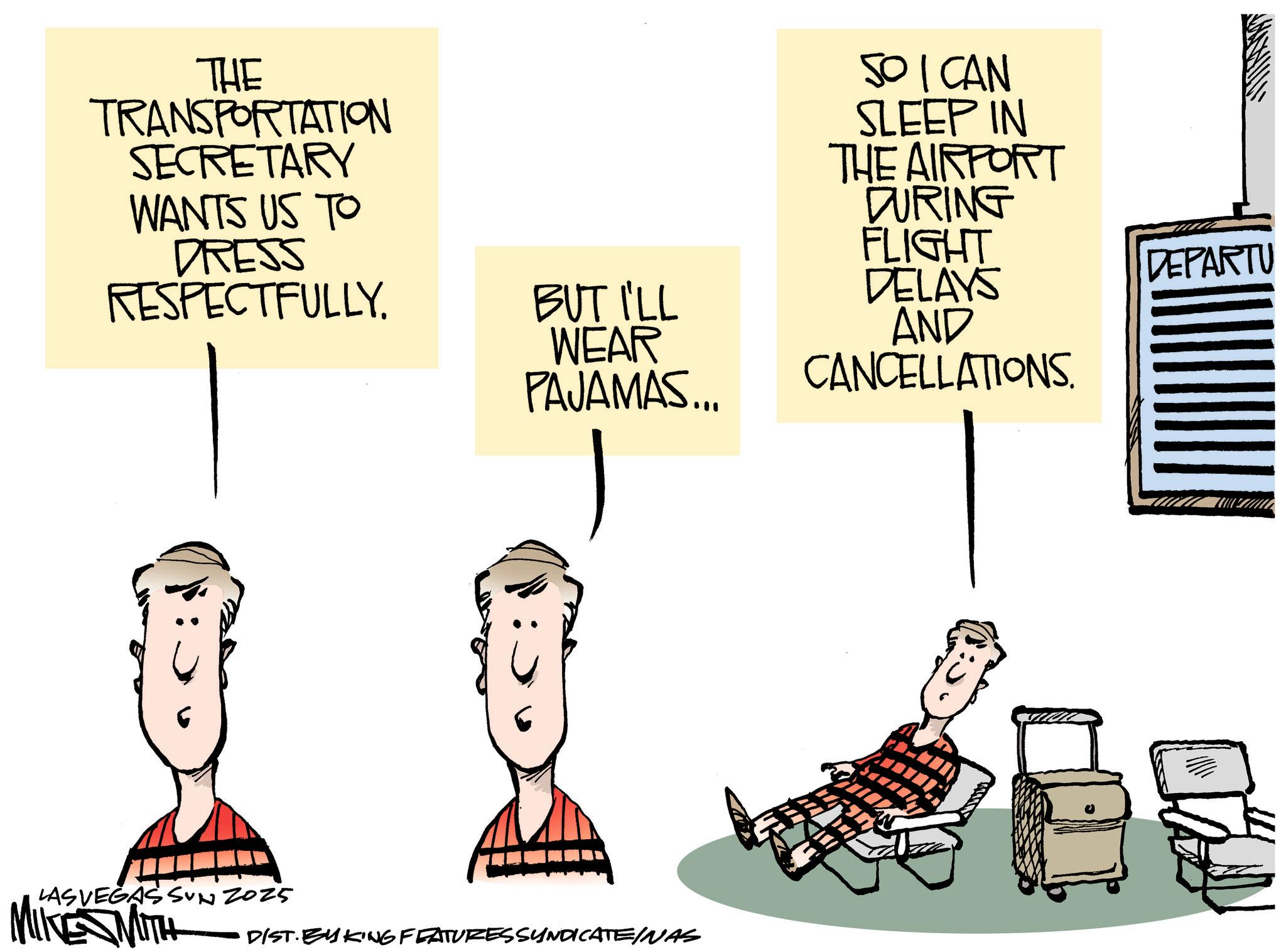 Fiction OCR: THE TRANSPORTATION SECRETARY WANTS US TO DRESS RESPECTFULLY. LAS VEGAS SUN 2025 MIKE MITH BUT I'LL WEAR PAJAMAS... SO CAN SLEEP IN THE AIRPORT DURING FLIGHT DELAYS DEPARTU AND CANCELLATIONS. DIST. BY KING FEATURES SYNDICATE/NAS THE TRANSPORTATION SECRETARY WANTS US TO DRESS RESPECTFULLY . LAS VEGAS SUN 2025 MIKE MITH BUT I'LL WEAR PAJAMAS ... SO CAN SLEEP IN THE AIRPORT DURING FLIGHT DELAYS DEPARTU AND CANCELLATIONS . DIST . BY KING FEATURES SYNDICATE / NAS