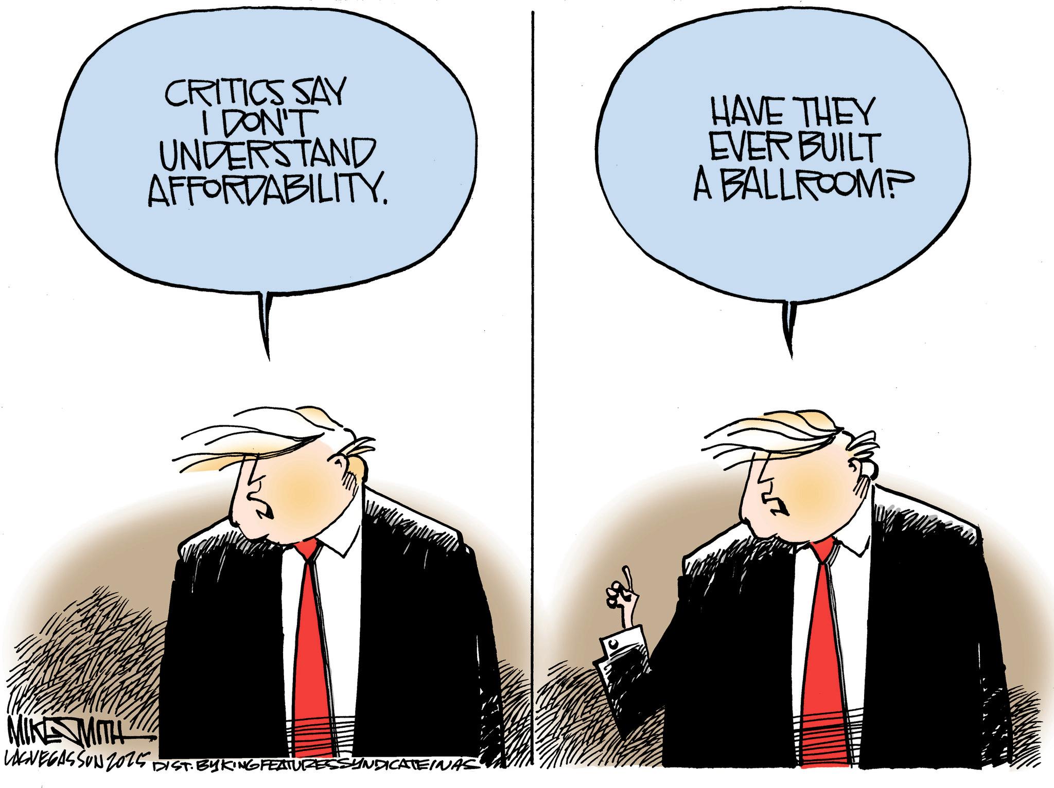 Animated cartoon OCR: MITH CRITICS SAY DON'T UNDERSTAND AFFORDABILITY HAVE THEY EVER BUILT A BALLROOMP LASVEGASSON 2025 DIST. BY KING FEATURES SYNDICATEINAS MITH CRITICS SAY DON'T UNDERSTAND AFFORDABILITY HAVE THEY EVER BUILT A BALLROOMP LASVEGASSON 2025 DIST . BY KING FEATURES SYNDICATEINAS