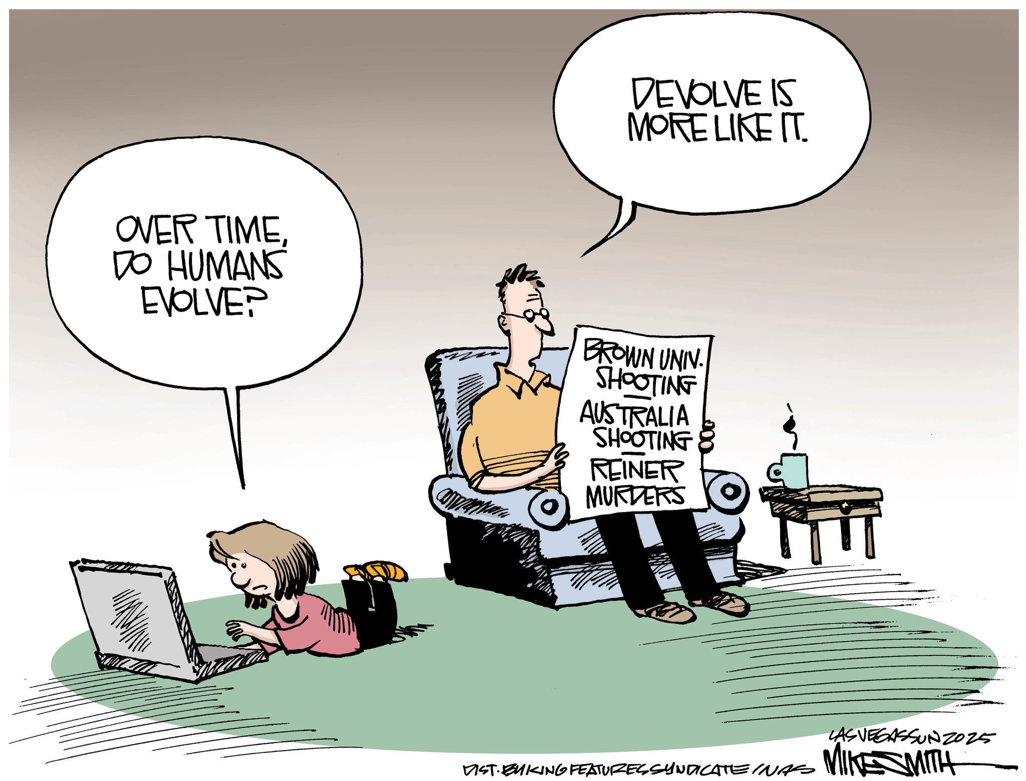 Photo caption OCR: OVER TIMEDO HUMANS EVOLVE? DEVOLVE IS MORE LIKE IT. BROWN UNIV. SHOOTING AUSTRALIA SHOOTING REINER MURDERS DIST. BUKING FEATURES SYNDICATE INAS LAS VEGASSUNZ2025 MIKE SMITH OVER TIMEDO HUMANS EVOLVE ? DEVOLVE IS MORE LIKE IT . BROWN UNIV . SHOOTING AUSTRALIA SHOOTING REINER MURDERS DIST . BUKING FEATURES SYNDICATE INAS LAS VEGASSUNZ2025 MIKE SMITH