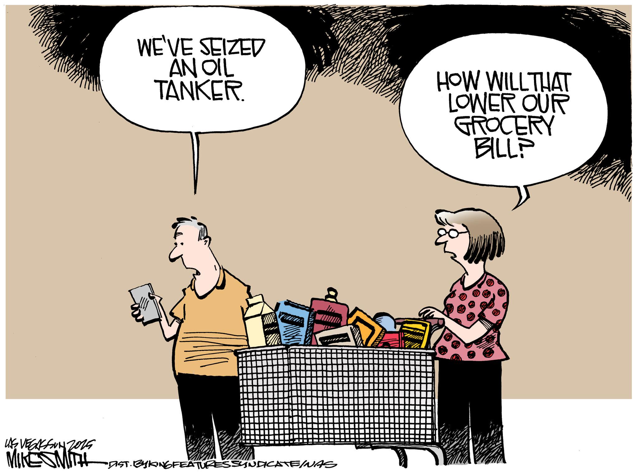 Animated cartoon OCR: WE'VE SEIZED AN OIL TANKER. HOW WILL THAT LOWER OUR GROCERY BILL? LAS VEGASSON 2015 MIKESMITH DIST. BY KING FEATURES SYNDICATE/NAS WE'VE SEIZED AN OIL TANKER . HOW WILL THAT LOWER OUR GROCERY BILL ? LAS VEGASSON 2015 MIKESMITH DIST . BY KING FEATURES SYNDICATE / NAS
