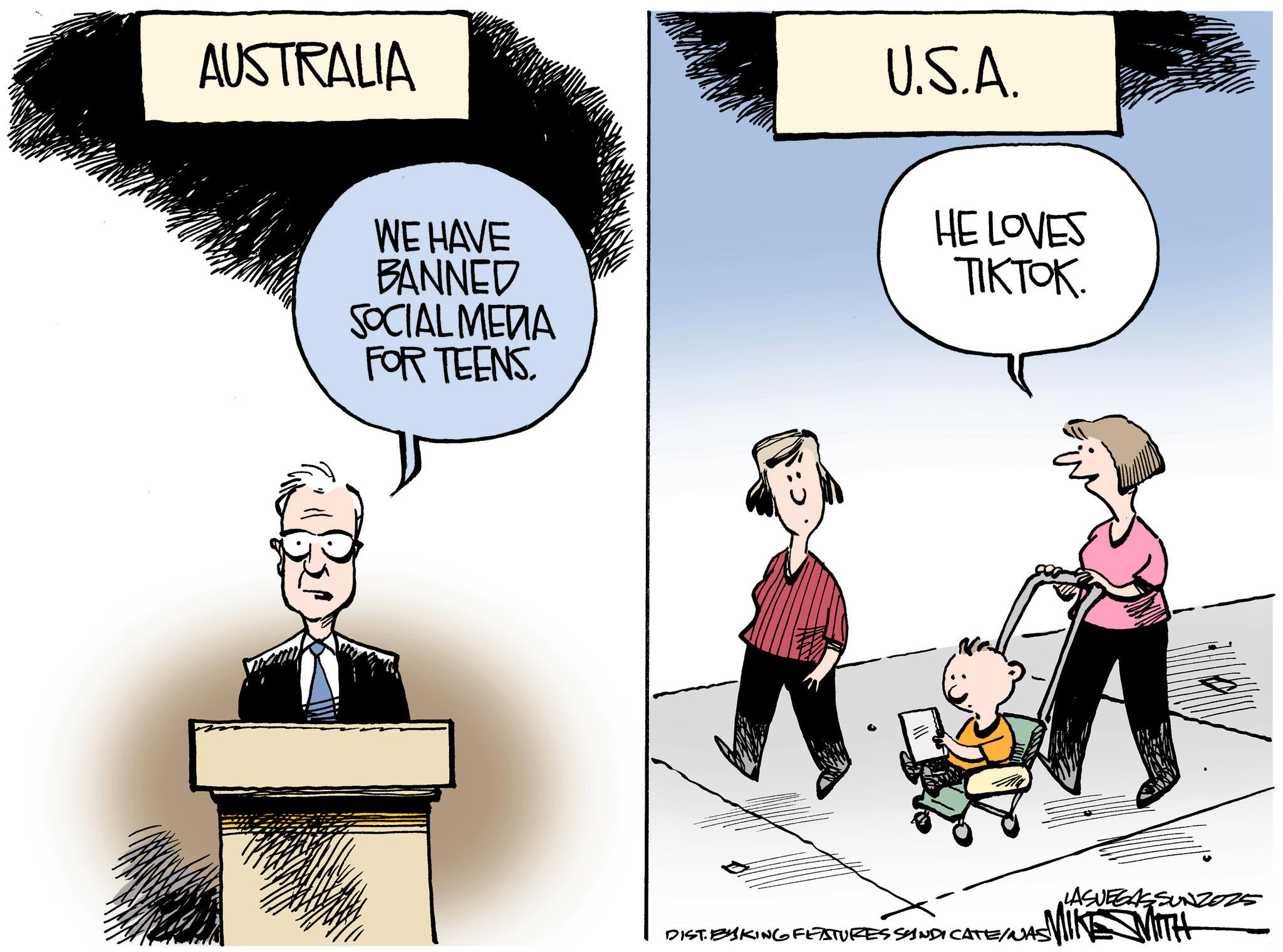 Comics OCR: AUSTRALIA U.S.A. WE HAVE BANNED SOCIAL MEDIA FOR TEENS. HE LOVES TIKTOK. DIST. BYSKING FEATURES SINDICATE/NAS! CATE/N •LASVEGASSUNZ025 AUSTRALIA U.S.A. WE HAVE BANNED SOCIAL MEDIA FOR TEENS . HE LOVES TIKTOK . DIST . BYSKING FEATURES SINDICATE / NAS ! CATE / N • LASVEGASSUNZ025