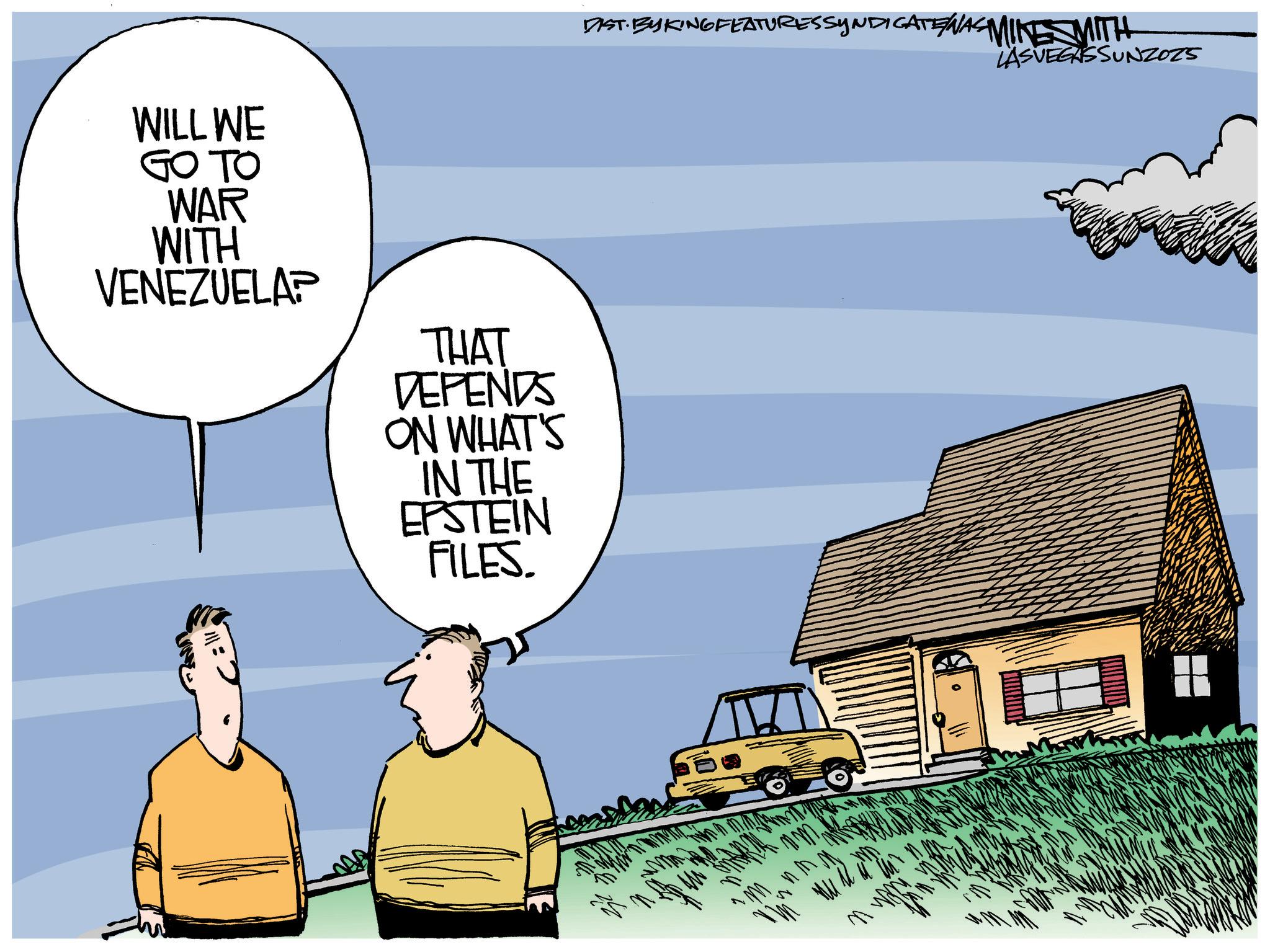 Animated cartoon OCR: WILL WE GO TO WAR WITH VENEZUELAP THAT DEPENDS ON WHAT'S IN THE EPSTEIN FILES. DIST. BY KING FEATURESSYNDICATE WAS MIKE MITH LASVEGASSUNZOZS mm ?? WILL WE GO TO WAR WITH VENEZUELAP THAT DEPENDS ON WHAT'S IN THE EPSTEIN FILES . DIST . BY KING FEATURESSYNDICATE WAS MIKE MITH LASVEGASSUNZOZS mm ??