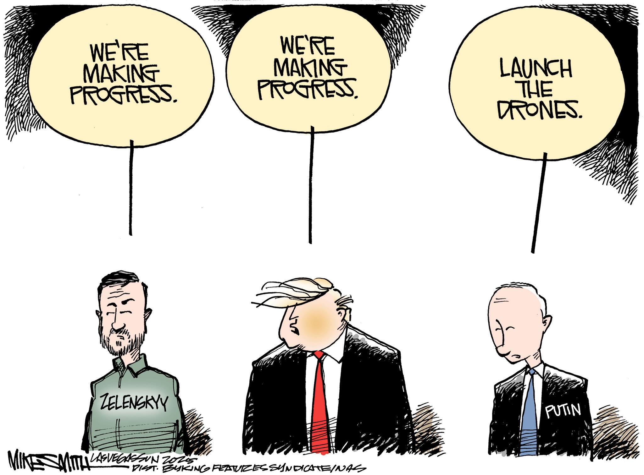 Animated cartoon OCR: WE'RE MAKING PROGRESS. WE'RE MAKING PROGRESS. ZELENSKYY MIKE SMITH LASVEGASSUN 2020 Z025 DIST. BYKING FEATURES SYNDICATE/NAS LAUNCH THE DRONES. PUTIN WE'RE MAKING PROGRESS . WE'RE MAKING PROGRESS . ZELENSKYY MIKE SMITH LASVEGASSUN 2020 Z025 DIST . BYKING FEATURES SYNDICATE / NAS LAUNCH THE DRONES . PUTIN