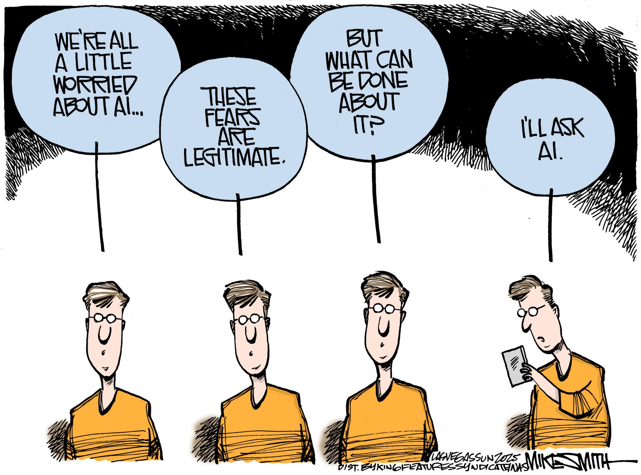 Fiction OCR: WE'RE ALL A LITTLE WORRIED ABOUT AI... THESE FEARS ARE LEGITIMATE. BUT WHAT CAN BE DONE ABOUT ITP I'LL ASK Al. LASVEGASSUNZOS MIKE MITH DIST. BYKING FEATURES SYNDICATENAS WE'RE ALL A LITTLE WORRIED ABOUT AI ... THESE FEARS ARE LEGITIMATE . BUT WHAT CAN BE DONE ABOUT ITP I'LL ASK Al . LASVEGASSUNZOS MIKE MITH DIST . BYKING FEATURES SYNDICATENAS