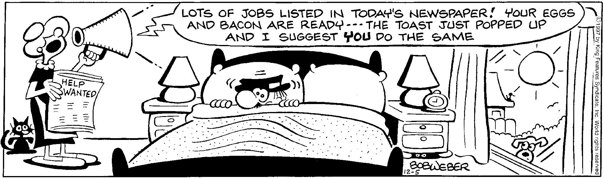 Animated cartoon OCR: 111 HELP SWANTED/ ? LOTS OF JOBS LISTED IN TODAY'S NEWSPAPER! YOUR EGGS AND BACON ARE READY--THE TOAST JUST POPPED UP AND I SUGGEST YOU DO THE SAME acco- BOBWEBER 12-5 ©1997 by King Features SyndicateInc. World rights reserved 111 HELP SWANTED / ? LOTS OF JOBS LISTED IN TODAY'S NEWSPAPER ! YOUR EGGS AND BACON ARE READY -- THE TOAST JUST POPPED UP AND I SUGGEST YOU DO THE SAME acco- BOBWEBER 12-5 © 1997 by King Features SyndicateInc. World rights reserved
