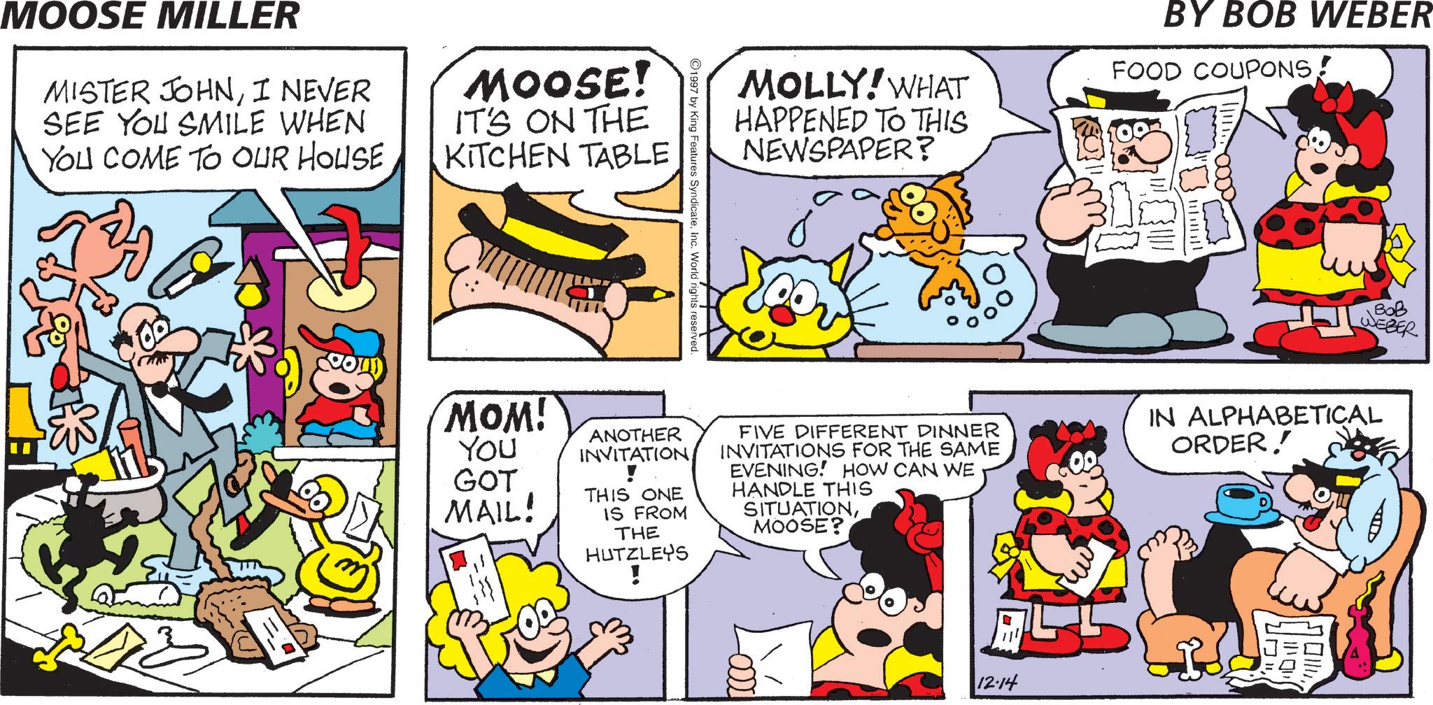 Comedy OCR: MOOSE MILLER MISTER JOHNI NEVER SEE YOU SMILE WHEN YOU COME TO OUR HOUSE MOOSE! IT'S ON THE KITCHEN TABLE ©1997 by King Features SyndicateInc. World rights reserved. MOLLY! WHAT HAPPENED TO THIS NEWSPAPER? BY BOB WEBER FOOD COUPONS ??? WEBER MOM! YOU GOT MAIL! ANOTHER INVITATION! THIS ONE IS FROM THE HUTZLEYS ! FIVE DIFFERENT DINNER INVITATIONS FOR THE SAME EVENING! HOW CAN WE HANDLE THIS SITUATIONMOOSE? IN ALPHABETICAL ORDER! AF CCO- 12.14 1111011 ?!!!! MOOSE MILLER MISTER JOHNI NEVER SEE YOU SMILE WHEN YOU COME TO OUR HOUSE MOOSE ! IT'S ON THE KITCHEN TABLE © 1997 by King Features SyndicateInc. World rights reserved . MOLLY ! WHAT HAPPENED TO THIS NEWSPAPER ? BY BOB WEBER FOOD COUPONS ??? WEBER MOM ! YOU GOT MAIL ! ANOTHER INVITATION! THIS ONE IS FROM THE HUTZLEYS ! FIVE DIFFERENT DINNER INVITATIONS FOR THE SAME EVENING ! HOW CAN WE HANDLE THIS SITUATIONMOOSE ? IN ALPHABETICAL ORDER ! AF CCO- 12.14 1111011 ? !!!!