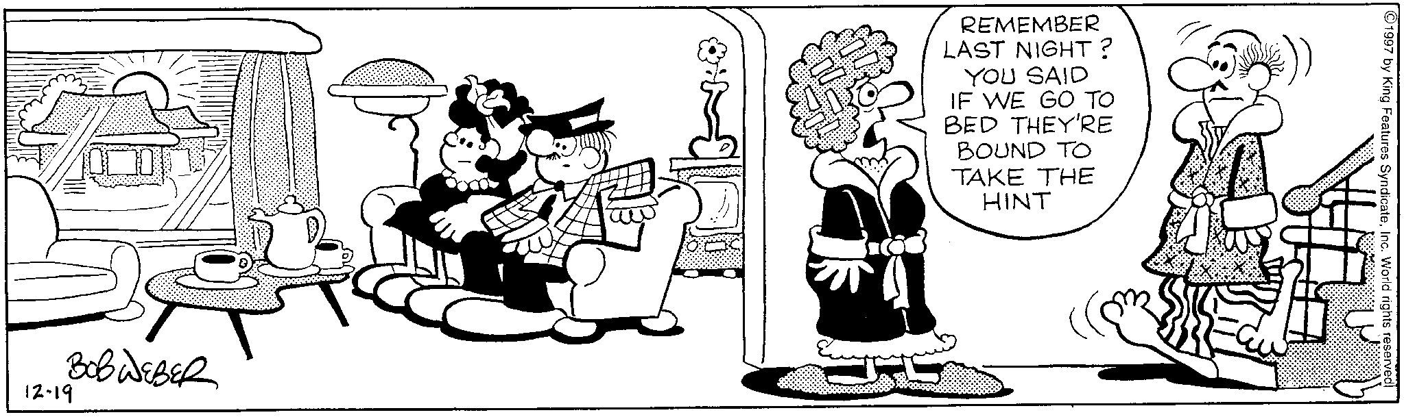 Comics OCR: 12-19 BOBWEBER REMEMBER LAST NIGHT? YOU SAID IF WE GO TO BED THEY'RE BOUND TO TAKE THE HINT 1997 by King Features SyndicateInc. World rights reserved 12-19 BOBWEBER REMEMBER LAST NIGHT ? YOU SAID IF WE GO TO BED THEY'RE BOUND TO TAKE THE HINT 1997 by King Features SyndicateInc. World rights reserved