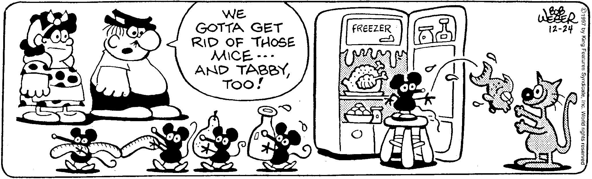 Fiction OCR: 1997 by King Features SyndicateInc. World rights reserved WE GOTTA GET RID OF THOSE MICE... AND TABBYTOO! FREEZER www WEBER 12-24 1997 by King Features SyndicateInc. World rights reserved WE GOTTA GET RID OF THOSE MICE ... AND TABBYTOO ! FREEZER www WEBER 12-24