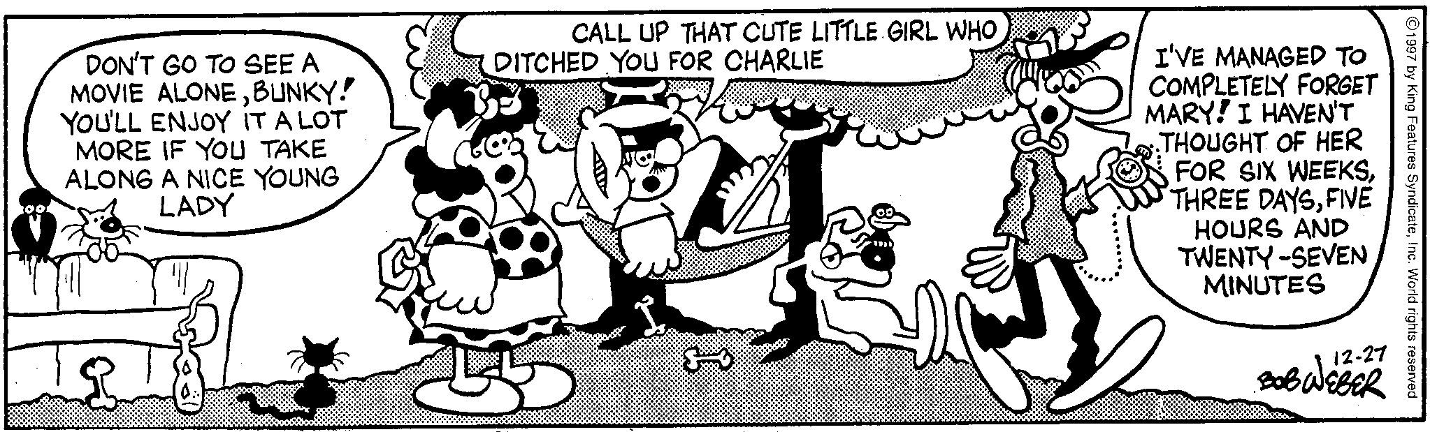 Comic book OCR: 1997 by King Features SyndicateInc. World rights reserved 12-27 BOB WEBER DON'T GO TO SEE A MOVIE ALONEBUNKY! YOU'LL ENJOY IT A LOT MORE IF YOU TAKE ALONG A NICE YOUNG LADY CALL UP THAT CUTE LITTLE GIRL WHO DITCHED YOU FOR CHARLIE I'VE MANAGED TO COMPLETELY FORGET MARY! I HAVEN'T THOUGHT OF HER FOR SIX WEEKSFIVE HOURS AND TWENTY-SEVEN MINUTES 1997 by King Features SyndicateInc. World rights reserved 12-27 BOB WEBER DON'T GO TO SEE A MOVIE ALONEBUNKY ! YOU'LL ENJOY IT A LOT MORE IF YOU TAKE ALONG A NICE YOUNG LADY CALL UP THAT CUTE LITTLE GIRL WHO DITCHED YOU FOR CHARLIE I'VE MANAGED TO COMPLETELY FORGET MARY ! I HAVEN'T THOUGHT OF HER FOR SIX WEEKSTHREE DAYSFIVE HOURS AND TWENTY - SEVEN MINUTES