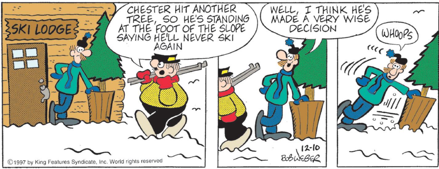 Comic book OCR: SKI LODGES CHESTER HIT ANOTHER TREESO HE'S STANDING AT THE FOOT OF THE SLOPE SAYING HE'LL NEVER SKI AGAIN WELLI THINK HE'S MADE A VERY WISE DECISION WHOOPS <<< 12-10 BOBWEBER ©1997 by King Features SyndicateInc. World rights reserved SKI LODGES CHESTER HIT ANOTHER TREESO HE'S STANDING AT THE FOOT OF THE SLOPE SAYING HE'LL NEVER SKI AGAIN WELLI THINK HE'S MADE A VERY WISE DECISION WHOOPS <<< 12-10 BOBWEBER © 1997 by King Features SyndicateInc. World rights reserved