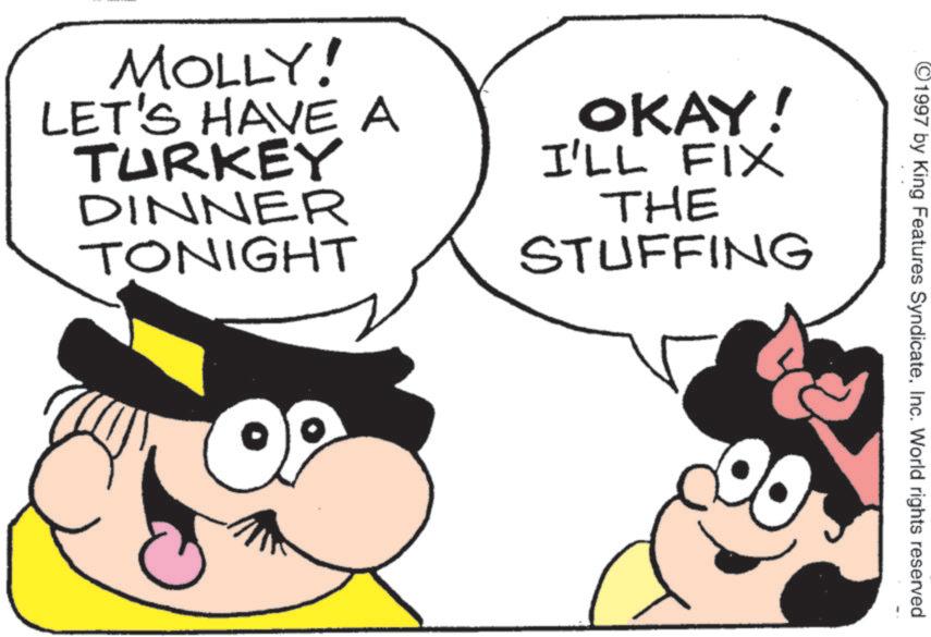 Fictional character OCR: ©1997 by King Features SyndicateInc. World rights reserved MOLLY! LET'S HAVE A TURKEY DINNER TONIGHT OKAY! I'LL FIX THE STUFFING © 1997 by King Features SyndicateInc. World rights reserved MOLLY ! LET'S HAVE A TURKEY DINNER TONIGHT OKAY ! I'LL FIX THE STUFFING