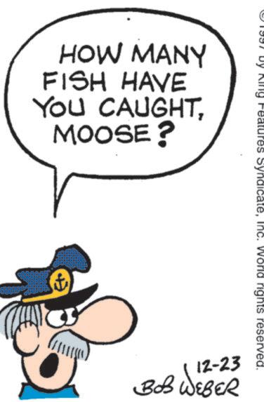 Animated cartoon OCR: HOW MANY FISH HAVE YOU CAUGHTMOOSE? ng Features SyndicateInc. World rights reserved. 12-23 BOB WEBER HOW MANY FISH HAVE YOU CAUGHTMOOSE ? ng Features SyndicateInc. World rights reserved . 12-23 BOB WEBER